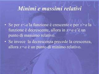 11
Minimi e massimi relativi
• Se per x<a la funzione è crescente e per x>a la
funzione è decrescente, allora in x=a c’è un
punto di massimo relativo.
• Se invece la decrescenza precede la crescenza,
allora x=a è un punto di minimo relativo.
 