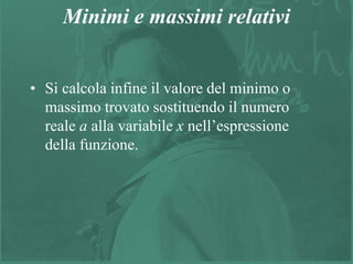 12
Minimi e massimi relativi
• Si calcola infine il valore del minimo o
massimo trovato sostituendo il numero
reale a alla variabile x nell’espressione
della funzione.
 