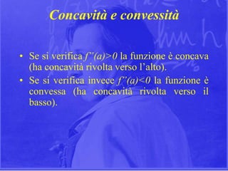 14
Concavità e convessità
• Se si verifica f”(a)>0 la funzione è concava
(ha concavità rivolta verso l’alto).
• Se si verifica invece f”(a)<0 la funzione è
convessa (ha concavità rivolta verso il
basso).
 