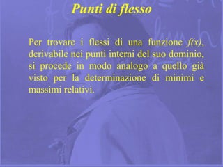15
Punti di flesso
Per trovare i flessi di una funzione f(x),
derivabile nei punti interni del suo dominio,
si procede in modo analogo a quello già
visto per la determinazione di minimi e
massimi relativi.
 