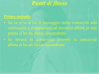 16
Punti di flesso
Primo metodo
• Se in x=a si ha il passaggio dalla concavità alla
convessità e a appartiene al dominio allora in tale
punto si ha un flesso discendente.
• Se invece la convessità precede la concavità
allora si ha un flesso ascendente.
 