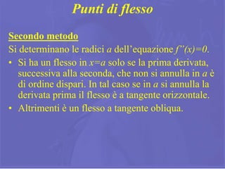17
Punti di flesso
Secondo metodo
Si determinano le radici a dell’equazione f”(x)=0.
• Si ha un flesso in x=a solo se la prima derivata,
successiva alla seconda, che non si annulla in a è
di ordine dispari. In tal caso se in a si annulla la
derivata prima il flesso è a tangente orizzontale.
• Altrimenti è un flesso a tangente obliqua.
 