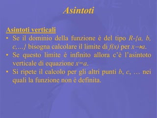 18
Asintoti
Asintoti verticali
• Se il dominio della funzione è del tipo R-{a, b,
c,…} bisogna calcolare il limite di f(x) per xa.
• Se questo limite è infinito allora c’è l’asintoto
verticale di equazione x=a.
• Si ripete il calcolo per gli altri punti b, c, … nei
quali la funzione non è definita.
 