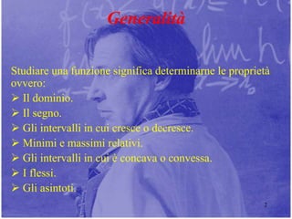 2
Generalità
Studiare una funzione significa determinarne le proprietà
ovvero:
 Il dominio.
 Il segno.
 Gli intervalli in cui cresce o decresce.
 Minimi e massimi relativi.
 Gli intervalli in cui è concava o convessa.
 I flessi.
 Gli asintoti.
 