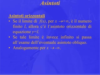 20
Asintoti
Asintoti orizzontali
• Se il limite di f(x), per x +∞, è il numero
finito l, allora c’è l’asintoto orizzontale di
equazione y=l.
• Se tale limite è invece infinito si passa
all’esame dell’eventuale asintoto obliquo.
• Analogamente per x  -∞.
 