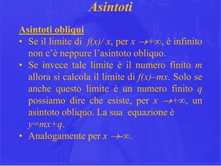 21
Asintoti
Asintoti obliqui
• Se il limite di f(x)/ x, per x +∞, è infinito
non c’è neppure l’asintoto obliquo.
• Se invece tale limite è il numero finito m
allora si calcola il limite di f(x)–mx. Solo se
anche questo limite è un numero finito q
possiamo dire che esiste, per x +∞, un
asintoto obliquo. La sua equazione è
y=mx+q.
• Analogamente per x -∞.
 