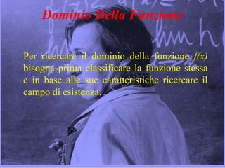 3
Dominio Della Funzione
Per ricercare il dominio della funzione f(x)
bisogna prima classificare la funzione stessa
e in base alle sue caratteristiche ricercare il
campo di esistenza.
 