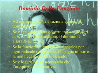 4
Dominio Della Funzione
• Ad esempio, se f(x) è razionale intera il
dominio è R.
• Se è razionale fratta occorre trovare gli zeri
a, b, … del denominatore. Il dominio è
allora R-{a, b, …}.
• Se la funzione è irrazionale algebrica per
ogni radicale di indice pari bisogna imporre
la non negatività del radicando.
• Se è logaritmica è necessario che
l’argomento sia positivo.
 