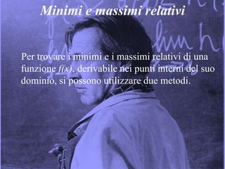 9
Minimi e massimi relativi
Per trovare i minimi e i massimi relativi di una
funzione f(x), derivabile nei punti interni del suo
dominio, si possono utilizzare due metodi.
 