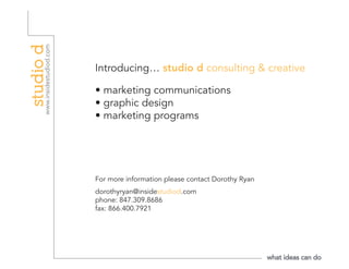 Introducing… studio d consulting & creative

• marketing communications
• graphic design
• marketing programs




For more information please contact Dorothy Ryan
dorothyryan@insidestudiod.com
phone: 847.309.8686
fax: 866.400.7921
 