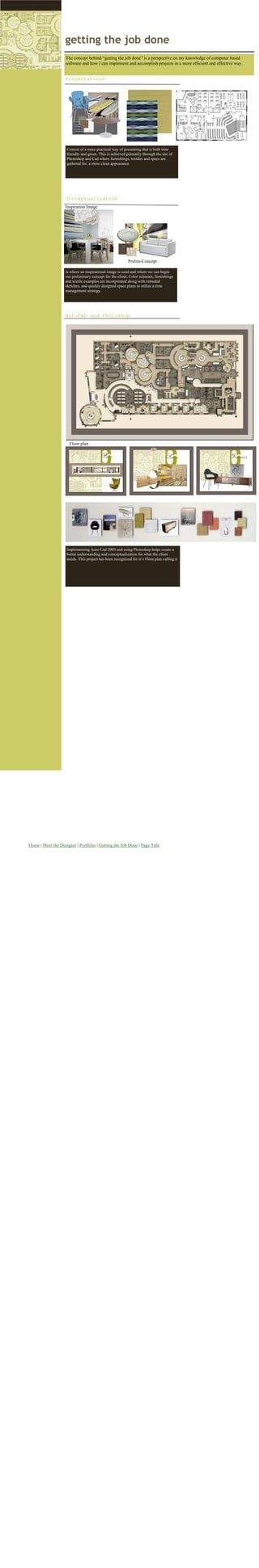 getting the job done
                    The concept behind “getting the job done” is a perspective on my knowledge of computer based
                    software and how I can implement and accomplish projects in a more efficient and effective way.


                    Presentations




                    Consist of a more practical way of presenting that is both time
                    friendly and green. This is achieved primarily through the use of
                    Photoshop and Cad where furnishings, textiles and specs are
                    gathered for, a more clean appearance.




                    Conceptualization
                    Inspiration Image




                                                          Prelim-Concept

                    Is where an inspirational image is used and where we can begin
                    our preliminary concept for the client. Color schemes, furnishings
                    and textile examples are incorporated along with remedial
                    sketches, and quickly designed space plans to utilize a time
                    management strategy.




                    AutoCAD and Photoshop




                      Floor plan




                    Implementing Auto Cad 2009 and using Photoshop helps create a
                    better understanding and conceptualization for what the client
                    needs. This project has been recognized for it’s Floor plan calling it




Home | Meet the Designer | Portfolio | Getting the Job Done | Page Title
 
