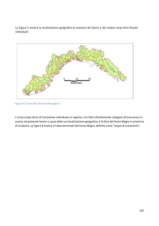102
La Figura 5 mostra la localizzazione geografica di massima dei bacini e dei relativi corpi idrici fluviali
individuati:
Figura 42: Corpi idrici fluviali della Liguria
L’unico corpo idrico di transizione individuato in regione, tra l’altro direttamente collegato all’area presa in
esame nel presente lavoro a causa della sua localizzazione geografica, è la foce del fiume Magra in provincia
di La Spezia. La Figura 6 mostra il tratto terminale del fiume Magra, definito come “acque di transizione”.
 