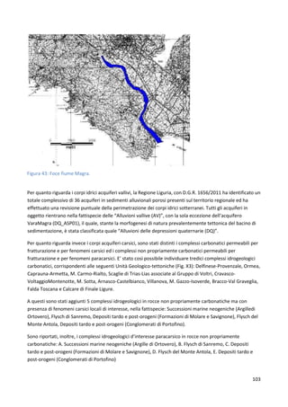 103
Figura 43: Foce fiume Magra.
Per quanto riguarda i corpi idrici acquiferi vallivi, la Regione Liguria, con D.G.R. 1656/2011 ha identificato un
totale complessivo di 36 acquiferi in sedimenti alluvionali porosi presenti sul territorio regionale ed ha
effettuato una revisione puntuale della perimetrazione dei corpi idrici sotterranei. Tutti gli acquiferi in
oggetto rientrano nella fattispecie delle “Alluvioni vallive (AV)”, con la sola eccezione dell’acquifero
VaraMagra (DQ_ASP01), il quale, stante la morfogenesi di natura prevalentemente tettonica del bacino di
sedimentazione, è stata classificata quale “Alluvioni delle depressioni quaternarie (DQ)”.
Per quanto riguarda invece i corpi acquiferi carsici, sono stati distinti i complessi carbonatici permeabili per
fratturazione e per fenomeni carsici ed i complessi non propriamente carbonatici permeabili per
fratturazione e per fenomeni paracarsici. E’ stato così possibile individuare tredici complessi idrogeologici
carbonatici, corrispondenti alle seguenti Unità Geologico-tettoniche (Fig. X3): Delfinese-Provenzale, Ormea,
Caprauna-Armetta, M. Carmo-Rialto, Scaglie di Trias-Lias associate al Gruppo di Voltri, Cravasco-
VoltaggioMontenotte, M. Sotta, Arnasco-Castelbianco, Villanova, M. Gazzo-Isoverde, Bracco-Val Graveglia,
Falda Toscana e Calcare di Finale Ligure.
A questi sono stati aggiunti 5 complessi idrogeologici in rocce non propriamente carbonatiche ma con
presenza di fenomeni carsici locali di interesse, nella fattispecie: Successioni marine neogeniche (Argilledi
Ortovero), Flysch di Sanremo, Depositi tardo e post-orogeni (Formazioni di Molare e Savignone), Flysch del
Monte Antola, Depositi tardo e post-orogeni (Conglomerati di Portofino).
Sono riportati, inoltre, i complessi idrogeologici d’interesse paracarsico in rocce non propriamente
carbonatiche: A. Successioni marine neogeniche (Argille di Ortovero), B. Flysch di Sanremo, C. Depositi
tardo e post-orogeni (Formazioni di Molare e Savignone), D. Flysch del Monte Antola, E. Depositi tardo e
post-orogeni (Conglomerati di Portofino)
 