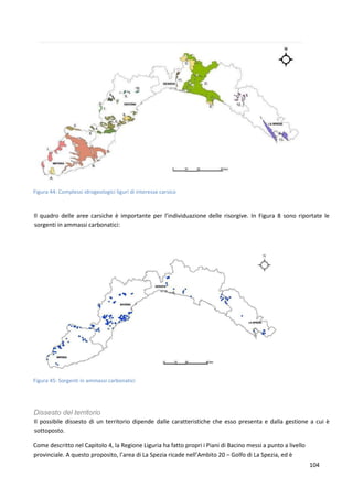 104
Figura 44: Complessi idrogeologici liguri di interesse carsico
Il quadro delle aree carsiche è importante per l’individuazione delle risorgive. In Figura 8 sono riportate le
sorgenti in ammassi carbonatici:
Figura 45: Sorgenti in ammassi carbonatici
Dissesto del territorio
Il possibile dissesto di un territorio dipende dalle caratteristiche che esso presenta e dalla gestione a cui è
sottoposto.
Come descritto nel Capitolo 4, la Regione Liguria ha fatto propri i Piani di Bacino messi a punto a livello
provinciale. A questo proposito, l’area di La Spezia ricade nell’Ambito 20 – Golfo di La Spezia, ed è
 