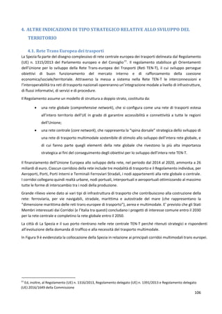 106
4. ALTRE INDICAZIONI DI TIPO STRATEGICO RELATIVE ALLO SVILUPPO DEL
TERRITORIO
4.1. Rete Trans Europea dei trasporti
La Spezia fa parte del disegno complessivo di rete centrale europea dei trasporti delineata dal Regolamento
(UE) n. 1315/2013 del Parlamento europeo e del Consiglio77
. Il regolamento stabilisce gli Orientamenti
dell’Unione per lo sviluppo della Rete Trans-europea dei Trasporti (Reti TEN-T), il cui sviluppo persegue
obiettivi di buon funzionamento del mercato interno e di rafforzamento della coesione
economica/sociale/territoriale. Attraverso la messa a sistema nella Rete TEN-T le interconnessioni e
l’interoperabilità tra reti di trasporto nazionali opereranno un’integrazione modale a livello di infrastrutture,
di flussi informativi, di servizi e di procedure.
Il Regolamento assume un modello di struttura a doppio strato, costituita da:
 una rete globale (comprehensive network), che si configura come una rete di trasporti estesa
all’intero territorio dell’UE in grado di garantire accessibilità e connettività a tutte le regioni
dell’Unione;
 una rete centrale (core network), che rappresenta la “spina dorsale” strategica dello sviluppo di
una rete di trasporto multimodale sostenibile di stimolo allo sviluppo dell’intera rete globale, e
di cui fanno parte quegli elementi della rete globale che rivestono la più alta importanza
strategica ai fini del conseguimento degli obiettivi per lo sviluppo dell’intera rete TEN-T.
Il finanziamento dell’Unione Europea allo sviluppo della rete, nel periodo dal 2014 al 2020, ammonta a 26
miliardi di euro. Ciascun corridoio della rete include tre modalità di trasporto e il Regolamento individua, per
Aeroporti, Porti, Porti Interni e Terminali Ferroviari Stradali, i nodi appartenenti alla rete globale o centrale.
I corridoi collegano quindi realtà urbane, nodi portuali, interportuali e aeroportuali ottimizzando al massimo
tutte le forme di interscambio tra i nodi della produzione.
Grande rilievo viene dato ai vari tipi di infrastruttura di trasporto che contribuiscono alla costruzione della
rete: ferroviaria, per vie navigabili, stradale, marittima e autostrade del mare (che rappresentano la
“dimensione marittima delle reti trans-europee di trasporto”), aerea e multimodale. E’ previsto che gli Stati
Membri interessati dai Corridoi (e l’Italia tra questi) concludano i progetti di interesse comune entro il 2030
per la rete centrale e completino la rete globale entro il 2050.
La città di La Spezia e il suo porto rientrano nelle rete centrale TEN-T perché ritenuti strategici e rispondenti
all’evoluzione della domanda di traffico e alla necessità del trasporto multimodale.
In Figura 9 è evidenziata la collocazione della Spezia in relazione ai principali corridoi multimodali trans europei.
77
Ed, inoltre, al Regolamento (UE) n. 1316/2013, Regolamento delegato (UE) n. 1391/2013 e Regolamento delegato
(UE) 2016/1649 della Commissione
 