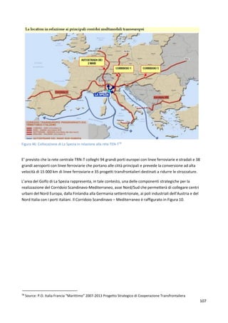 107
Figura 46: Collocazione di La Spezia in relazione alla rete TEN-T78
E’ previsto che la rete centrale TRN-T colleghi 94 grandi porti europei con linee ferroviarie e stradali e 38
grandi aeroporti con linee ferroviarie che portano alle città principali e prevede la conversione ad alta
velocità di 15 000 km di linee ferroviarie e 35 progetti transfrontalieri destinati a ridurre le strozzature.
L’area del Golfo di La Spezia rappresenta, in tale contesto, una delle componenti strategiche per la
realizzazione del Corridoio Scandinavo-Mediterraneo, asse Nord/Sud che permetterà di collegare centri
urbani del Nord Europa, dalla Finlandia alla Germania settentrionale, ai poli industriali dell’Austria e del
Nord Italia con i porti italiani. Il Corridoio Scandinavo – Mediterraneo è raffigurato in Figura 10.
78
Source: P.O. Italia Francia “Marittimo” 2007-2013 Progetto Strategico di Cooperazione Transfrontaliera
 