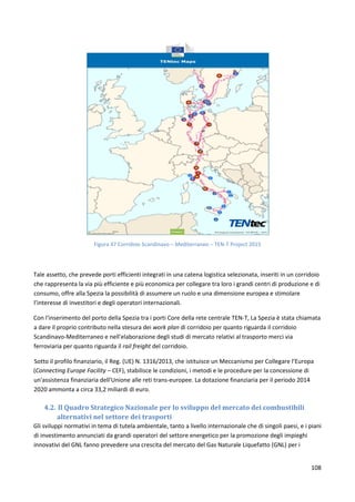 108
Figura 47 Corridoio Scandinavo – Mediterraneo – TEN-T Project 2015
Tale assetto, che prevede porti efficienti integrati in una catena logistica selezionata, inseriti in un corridoio
che rappresenta la via più efficiente e più economica per collegare tra loro i grandi centri di produzione e di
consumo, offre alla Spezia la possibilità di assumere un ruolo e una dimensione europea e stimolare
l’interesse di investitori e degli operatori internazionali.
Con l'inserimento del porto della Spezia tra i porti Core della rete centrale TEN-T, La Spezia è stata chiamata
a dare il proprio contributo nella stesura dei work plan di corridoio per quanto riguarda il corridoio
Scandinavo-Mediterraneo e nell'elaborazione degli studi di mercato relativi al trasporto merci via
ferroviaria per quanto riguarda il rail freight del corridoio.
Sotto il profilo finanziario, il Reg. (UE) N. 1316/2013, che istituisce un Meccanismo per Collegare l’Europa
(Connecting Europe Facility – CEF), stabilisce le condizioni, i metodi e le procedure per la concessione di
un'assistenza finanziaria dell'Unione alle reti trans-europee. La dotazione finanziaria per il periodo 2014
2020 ammonta a circa 33,2 miliardi di euro.
4.2. Il Quadro Strategico Nazionale per lo sviluppo del mercato dei combustibili
alternativi nel settore dei trasporti
Gli sviluppi normativi in tema di tutela ambientale, tanto a livello internazionale che di singoli paesi, e i piani
di investimento annunciati da grandi operatori del settore energetico per la promozione degli impieghi
innovativi del GNL fanno prevedere una crescita del mercato del Gas Naturale Liquefatto (GNL) per i
 