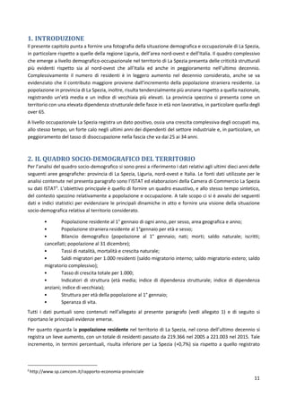 11
1. INTRODUZIONE
Il presente capitolo punta a fornire una fotografia della situazione demografica e occupazionale di La Spezia,
in particolare rispetto a quelle della regione Liguria, dell’area nord-ovest e dell’Italia. Il quadro complessivo
che emerge a livello demografico-occupazionale nel territorio di La Spezia presenta delle criticità strutturali
più evidenti rispetto sia al nord-ovest che all’Italia ed anche in peggioramento nell’ultimo decennio.
Complessivamente il numero di residenti è in leggero aumento nel decennio considerato, anche se va
evidenziato che il contributo maggiore proviene dall’incremento della popolazione straniera residente. La
popolazione in provincia di La Spezia, inoltre, risulta tendenzialmente più anziana rispetto a quella nazionale,
registrando un’età media e un indice di vecchiaia più elevati. La provincia spezzina si presenta come un
territorio con una elevata dipendenza strutturale delle fasce in età non lavorativa, in particolare quella degli
over 65.
A livello occupazionale La Spezia registra un dato positivo, ossia una crescita complessiva degli occupati ma,
allo stesso tempo, un forte calo negli ultimi anni dei dipendenti del settore industriale e, in particolare, un
peggioramento del tasso di disoccupazione nella fascia che va dai 25 ai 34 anni.
2. IL QUADRO SOCIO-DEMOGRAFICO DEL TERRITORIO
Per l’analisi del quadro socio-demografico si sono presi a riferimento i dati relativi agli ultimi dieci anni delle
seguenti aree geografiche: provincia di La Spezia, Liguria, nord-ovest e Italia. Le fonti dati utilizzate per le
analisi contenute nel presenta paragrafo sono l’ISTAT ed elaborazioni della Camera di Commercio La Spezia
su dati ISTAT3
. L’obiettivo principale è quello di fornire un quadro esaustivo, e allo stesso tempo sintetico,
del contesto spezzino relativamente a popolazione e occupazione. A tale scopo ci si è avvalsi dei seguenti
dati e indici statistici per evidenziare le principali dinamiche in atto e fornire una visione della situazione
socio-demografica relativa al territorio considerato.
• Popolazione residente al 1° gennaio di ogni anno, per sesso, area geografica e anno;
• Popolazione straniera residente al 1°gennaio per età e sesso;
• Bilancio demografico (popolazione al 1° gennaio; nati; morti; saldo naturale; iscritti;
cancellati; popolazione al 31 dicembre);
• Tassi di natalità, mortalità e crescita naturale;
• Saldi migratori per 1.000 residenti (saldo migratorio interno; saldo migratorio estero; saldo
migratorio complessivo);
• Tasso di crescita totale per 1.000;
• Indicatori di struttura (età media; indice di dipendenza strutturale; indice di dipendenza
anziani; indice di vecchiaia);
• Struttura per età della popolazione al 1° gennaio;
• Speranza di vita.
Tutti i dati puntuali sono contenuti nell’allegato al presente paragrafo (vedi allegato 1) e di seguito si
riportano le principali evidenze emerse.
Per quanto riguarda la popolazione residente nel territorio di La Spezia, nel corso dell’ultimo decennio si
registra un lieve aumento, con un totale di residenti passato da 219.366 nel 2005 a 221.003 nel 2015. Tale
incremento, in termini percentuali, risulta inferiore per La Spezia (+0,7%) sia rispetto a quello registrato
3
http://www.sp.camcom.it/rapporto-economia-provinciale
 
