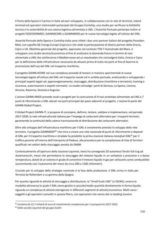 110
Il Porto della Spezia è il primo in Italia ad aver sviluppato, in collaborazione con la rete di terminal, inland
terminal ed operatori intermodali partecipati dal Gruppo Contship, uno studio per verificare la fattibilità
tecnica e la sostenibilità di una catena logistica alimentata a LNG. L’Autorità Portuale partecipa inoltre ai
progetti POSEIDONMED, GAINN4CORE e GAINN4MOS per le nuove tecnologie legate all’utilizzo del GNL.
Autorità Portuale della Spezia e Contship Italia sono infatti i due unici partner italiani del progetto Poseidon
Med, con capofila QE Energy Europe (Cyprus) e che vede la partecipazione di diversi partner della Grecia,
Cipro e UK. Obiettivo generale del progetto, approvato nel contesto TEN-T Autostrade del Mare, è
sviluppare uno studio tecnico/economico al fine di analizzare la domanda futura in termini di navi
alimentate a LNG che solcheranno il Mediterraneo ed un masterplan che coinvolgerà Italia, Grecia e Cipro
per la definizione delle infrastrutture necessarie da attuare prima di tutto nei porti al fine di favorire la
promozione dell’uso del GNL nel trasporto marittimo.
Il progetto GAINN 4CORE nel suo complesso prevede di testare in maniera sperimentale le nuove
tecnologie legate all’utilizzo del GNL nel trasporto navale ed in ambito portuale, analizzando e sviluppando i
principali aspetti legati ad: approvvigionamento, stoccaggio, distribuzione (marittima e terrestre), training e
sicurezza, autorizzazioni e aspetti normativi. Lo studio coinvolge i porti di Genova, La Spezia, Livorno,
Ancona, Ravenna, Venezia e Augusta.
L'azione GAINN 4MOS prevede studi e progetti per la costruzione di 4 navi prototipo alimentate ad LNG e 7
punti di rifornimento a GNL ubicati nei porti principali dei paesi aderenti al progetto. L'azione fa parte del
GAINN Global Project.
Il Global Project GAINN-IT, si propone di concepire, definire, testare, validare e implementare, nel periodo
2017-2030, la rete infrastrutturale italiana per l’impiego di carburanti alternativi per i trasporti terrestri,
garantendo la continuità della catena transnazionale di distribuzione dei carburanti alternativi.
Oltre allo sviluppo dell’infrastruttura marittima per il GNL è ovviamente previsto lo sviluppo della rete
terrestre. Il progetto GAINN4DEP81
che mira a creare una rete nazionale di punti di rifornimento e depositi
di GNL per il trasporto marittimo e stradale ha prodotto la prima stazione italiana monofuel GNL82
per il
traffico pesante all’interno dell’interporto di Padova, alla procedura per la compilazione di liste di fornitori
qualificati nei settori dello stoccaggio avviata da SNAM.
Contestualmente all'apertura della stazione Liquimet, Iveco ha consegnato 20 automezzi Stralis full-Lng ad
Autamarocchi, mezzi che permettono lo stoccaggio del metano liquido in un serbatoio a pressione e a bassa
temperatura, dotati di un sistema in grado di convertire il metano liquido in gas per utilizzarlo come combustibile
(aumentando così l'autonomia dei mezzi da circa 200 a 1500 chilometri).
Cruciale per lo sviluppo della strategia nazionale è la fase della produzione, il GNL arriva in Italia per
ferrovia da Rotterdam o su gomma dalla Spagna.
Per quanto riguarda le attività di stoccaggio e distribuzione, lo “Small Scale LNG” (o SSLNG), ovvero la
modalità attraverso la quale il GNL viene gestito in piccole/medie quantità direttamente in forma liquida
riguarda un complesso di attività eterogeneo in differenti segmenti di attività economica. Molti sono i
soggetti e gli operatori coinvolti in questa filiera, con operazioni che vanno dal re-loading (ovvero
81
iniziativa da 12,7 miliardi di euro di investimento complessivo per il quinquennio 2017-2022
82
Della società Liquimet del gruppo Gasfin
 