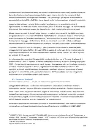 111
trasferimento di GNL) da terminali a navi metaniere al trasferimento da nave a nave (come bettoline e navi
bunker), dal caricamento al trasporto su autobotti o vagoni-cisterna ferroviari (iso-containers), dagli
impianti di rifornimento costieri per navi alimentate a GNL (bunkeraggi) agli impianti di rifornimento di
autoveicoli alimentati a GNL o CNG/GNL, sino ai depositi periferici di stoccaggio per gli usi civili e industriali.
L’opportunità di utilizzare i serbatoi dei terminali di rigassificazione, o in senso lato i terminali di
rigassificazione, per effettuare, insieme al servizio base, anche le attività di stoccaggio e di rifornimento del
GNL dipende dalla tipologia di servizio che si vuole fornire e dalle caratteristiche dei terminali stessi.
Ad oggi, nessun terminale di rigassificazione italiano è in grado di fornire servizi di tipo SSLNG, ma risulta
che gli operatori stiano valutando la fattibilità di modifiche tecniche-operative in modo da offrire tali nuovi
servizi, in coerenza con l’attività di rigassificazione. L’adattamento di un terminale di rigassificazione, per
fornire anche lo stoccaggio e il rifornimento di GNL per mezzi navali o terrestri, è infatti possibile con
determinate modifiche tecniche-impiantistiche con annessi costi per la realizzazione e gestione delle stesse.
La presenza del rigassificatore di Panigaglia (La Spezia) determina un certo livello di potenziale per lo
sviluppo di attività legate alla filiera di trasporti GNL; la capacità di bunkeraggio del terminal, considerato
un parametro fondamentale per effettuare investimenti mirati nel settore, è pari a 5.845.000 m3
liq/anno,
per un totale di 111 approdi.
La realizzazione di un progetto di filiera per il GNL a La Spezia è in linea con lo “Scenario di sviluppo B: il
territorio rinasce – 2030 83
” riportato all’interno del Report del Workshop di scenario planning del progetto
PORTI – Ports et identité, caratterizzato da grandi sinergie e da una visione unica per lo sviluppo economico,
sociale ed ambientale. Secondo le stime, il progetto determinerebbe una forte valorizzazione delle
specificità territoriali, nonché lo sviluppo di manodopera qualificata nel settore permettendo all’area di
guadagnare in competitività, anche grazie alla realizzazione dell’Autostrada del Mare e ai collegamenti
multimodali che si snoderebbero lungo il Golfo spezzino.
4.3. Strumenti Nazionali
RILANCIO AREE INDUSTRIALI - L.181/89 - Da aree di crisi a opportunità di investimento
La legge 181/89 è finalizzata a sostenere il rilancio delle aree colpite da crisi industriale e di settore.
L’azione passa tramite il sostegno di iniziative imprenditoriali volte a rivitalizzare il sistema economico
locale e creare nuova occupazione attraverso progetti di ampliamento, ristrutturazione e delocalizzazione.
La legge finanzia programmi di investimento produttivo e programmi per la tutela ambientale, completati
eventualmente da progetti per innovare l’organizzazione84
. L’incentivo è rivolto alle imprese costituite in
società di capitali, comprese le società cooperative e le società consortili.
Il comune di La Spezia e altri comuni limitrofi sono stati recentemente inseriti85
tra le aree di crisi industriali
non complesse, per le quali è stato attivato un bando di finanziamento nel 2017 con il DD 24/2/2017.
83
PROGETTO PORTI – Ports et Identité (E79F12000020007) Ulteriori scenari di sviluppo: Scenario A “Tradizione per lo
sviluppo – 2030 “, scenario C “ Innovare per crescere – 2030”. Il progetto PORTI tiene conto delle posizioni di stakeholders
e attori locali per definire traiettorie di sviluppo sul territorio.
84
DM MISE del 9 giugno 2015
85
Decreto Direttoriale MISE del 19 dicembre 2016
 
