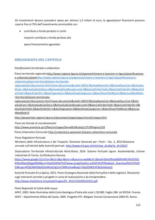 112
Gli investimenti devono prevedere spese per almeno 1,5 milioni di euro, le agevolazioni finanziarie possono
coprire fino al 75% dell’investimento ammissibile con:
 contributo a fondo perduto in conto
impianti contributo a fondo perduto alla
spesa finanziamento agevolato
BIBLIOGRAFIA DEL CAPITOLO
Pianificazione territoriale e urbanistica
Piano territoriale regionale http://www.regione.liguria.it/argomenti/vivere-e-lavorare-in-liguria/pianificazione-
e-urbanistica/pianihttp://www.regione.liguria.it/argomenti/vivere-e-lavorare-in-liguria/pianificazione-e-
urbanistica/piani-territoriali/piano-territoriale-
regionale/ptr/documents.html?view=documents&catid=100317&showNameCat=0&showDescrCat=2&showSu
bCats=1&showSubCatsDocs=0&showSubCatsBreadcrumb=0&docCatOrderField=2&docCatOrderDir=0&docOrd
erField=2&docOrderDir=1&docPagination=0&docShowCategories=1&docShowTitleBlock=0&docLastModified=
0territoriali/piano-territoriale-
regionale/ptr/documents.html?view=documents&catid=100317&showNameCat=0&showDescrCat=2&sho
wSubCats=1&showSubCatsDocs=0&showSubCatsBreadcrumb=0&docCatOrderField=2&docCatOrderDir=0&
docOrderField=2&docOrderDir=1&docPagination=0&docShowCategories=1&docShowTitleBlock=0&docLas
tModified=0
http://geoportale.regione.liguria.it/geoviewer/pages/apps/vincoli/mappa.html
Piano territoriale di coordinamento
http://www.provincia.sp.it/flex/cm/pages/ServeBLOB.php/L/IT/IDPagina/103
Piano Urbanistico Comunale http://urbanistica.spezianet.it/piano-urbanistico-comunale
Piano Regolatore Portuale
Ministero delle Infrastrutture e dei Trasporti. Direzione Generale per i Porti – Div. 2, 2013.Relazione
annuale sull’attività delle Autorità portuali. http://www.mit.gov.it/mit/mop_all.php?p_id=22617
Osservatorio Territoriale Infrastrutturale Nord-Ovest, 2014. Sistema Portuale Ligure. Assolombarda, Unione
Industriale di Torino, Confindustria Genova.
https://www.google.it/url?sa=t&rct=j&q=&esrc=s&source=web&cd=1&ved=0ahUKEwjXl6XPv4XUAhVCthQ
KHXu0DpoQFggoMAA&url=http%3A%2F%2Fwww.progettopliss.eu%2Fit%2Ffiledepot_download%2F23%2F
53&usg=AFQjCNHOj9piEOaJNUJjCIg2zreTWBUJmw&sig2=FbpZOdK9rVCBsZxSylcpLQ
Autorità Portuale di La Spezia, 2015. Piano Strategico Nazionale della Portualità e della Logistica. Resoconto
sugli interventi correlati a progetti in corso di realizzazione o da intraprendere.
http://www.ship2shore.it/upload/images/01_2015/150109163315.pdf
Piano Regionale di tutela delle acque
APAT, 2005. Note illustrative della Carta Geologica d’Italia alla scala 1:50.000. Foglio 248. LA SPEZIA. Firenze.
APAT – Dipartimento Difesa del Suolo, 2005. Progetto IFFI. Allegato Tecnico Convenzione 2004-05. Roma.
 
