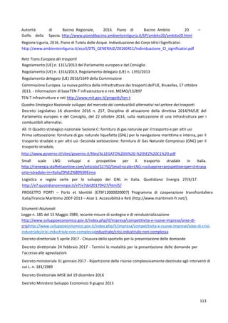 113
Autorità di Bacino Regionale, 2016. Piano di Bacino Ambito 20 –
Golfo della Spezia. http://www.pianidibacino.ambienteinliguria.it/SP/ambito20/ambito20.html
Regione Liguria, 2016. Piano di Tutela delle Acque. Individuazione dei Corpi Idrici Significativi.
http://www.ambienteinliguria.it/eco3/DTS_GENERALE/20160411/Individuazione_CI_significativi.pdf
Rete Trans Europea dei trasporti
Regolamento (UE) n. 1315/2013 del Parlamento europeo e del Consiglio
Regolamento (UE) n. 1316/2013, Regolamento delegato (UE) n. 1391/2013
Regolamento delegato (UE) 2016/1649 della Commissione
Commissione Europea. La nuova politica delle infrastrutture dei trasporti dell'UE, Bruxelles, 17 ottobre
2013. - Informazioni di baseTEN-T infrastrutture e reti. MEMO/13/897
TEN-T infrastrutture e reti http://www.mit.gov.it/progetti/ten-t
Quadro Strategico Nazionale sviluppo del mercato dei combustibili alternativi nel settore dei trasporti
Decreto Legislativo 16 dicembre 2016 n. 257, Disciplina di attuazione della direttiva 2014/94/UE del
Parlamento europeo e del Consiglio, del 22 ottobre 2014, sulla realizzazione di una infrastruttura per i
combustibili alternativi.
All. III Quadro strategico nazionale Sezione C: fornitura di gas naturale per il trasporto e per altri usi
Prima sottosezione: fornitura di gas naturale liquefatto (GNL) per la navigazione marittima e interna, per il
trasporto stradale e per altri usi -Seconda sottosezione: fornitura di Gas Naturale Compresso (GNC) per il
trasporto stradale,
http://www.governo.it/sites/governo.it/files/ALLEGATO%20III%20-%20SEZ%20C1%20.pdf
Small scale LNG: sviluppi e prospettive per il trasporto stradale in Italia.
http://rienergia.staffettaonline.com/articolo/32750/Small+scale+LNG:+sviluppi+e+prospettive+per+il+trasp
orto+stradale+in+Italia/D%E2%80%99Ermo
Logistica e regole certe per lo sviluppo del GNL in Italia. Quotidiano Energia 27/4/17.
http://e7.quotidianoenergia.it/e7/e7del20170427/html5/
PROGETTO PORTI – Ports et Identité (E79F12000020007) Programma di cooperazione transfrontaliera
Italia/Francia Marittimo 2007-2013 – Asse 1: Accessibilità e Reti (http://www.maritimeit-fr.net/).
Strumenti Nazionali
Legge n. 181 del 15 Maggio 1989, recante misure di sostegno e di reindustrializzazione
http://www.sviluppoeconomico.gov.it/index.php/it/impresa/competitivita-e-nuove-imprese/aree-di-
crisihttp://www.sviluppoeconomico.gov.it/index.php/it/impresa/competitivita-e-nuove-imprese/aree-di-crisi-
industriale/crisi-industriale-non-complessaindustriale/crisi-industriale-non-complessa
Decreto direttoriale 5 aprile 2017 - Chiusura dello sportello per la presentazione delle domande
Decreto direttoriale 24 febbraio 2017 - Termini le modalità per la presentazione delle domande per
l’accesso alle agevolazioni
Decreto ministeriale 31 gennaio 2017 - Ripartizione delle risorse complessivamente destinate agli interventi di
cui L. n. 181/1989
Decreto Direttoriale MISE del 19 dicembre 2016
Decreto Ministero Sviluppo Economico 9 giugno 2015
 