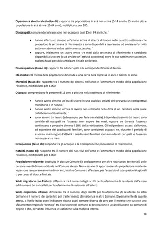 18
Dipendenza strutturale (indice di): rapporto tra popolazione in età non attiva (0-14 anni e 65 anni e più) e
popolazione in età attiva (15-64 anni), moltiplicato per 100.
Disoccupati: comprendono le persone non occupate tra i 15 e i 74 anni che: `
 hanno effettuato almeno un’azione attiva di ricerca di lavoro nelle quattro settimane che
precedono la settimana di riferimento e sono disponibili a lavorare (o ad avviare un’attività
autonoma) entro le due settimane successive; `
 oppure, inizieranno un lavoro entro tre mesi dalla settimana di riferimento e sarebbero
disponibili a lavorare (o ad avviare un’attività autonoma) entro le due settimane successive,
qualora fosse possibile anticipare l’inizio del lavoro.
Disoccupazione (tasso di): rapporto tra i disoccupati e le corrispondenti forze di lavoro.
Età media: età media della popolazione detenuta a una certa data espressa in anni e decimi di anno.
Mortalità (tasso di): rapporto tra il numero dei decessi nell’anno e l’ammontare medio della popolazione
residente, moltiplicato per 1.000.
Occupati: comprendono le persone di 15 anni e più che nella settimana di riferimento: `
 hanno svolto almeno un’ora di lavoro in una qualsiasi attività che preveda un corrispettivo
monetario o in natura; `
 hanno svolto almeno un’ora di lavoro non retribuito nella ditta di un familiare nella quale
collaborano abitualmente; `
 sono assenti dal lavoro (ad esempio, per ferie o malattia). I dipendenti assenti dal lavoro sono
considerati occupati se l’assenza non supera tre mesi, oppure se durante l’assenza
continuano a percepire almeno il 50% della retribuzione. Gli indipendenti assenti dal lavoro,
ad eccezione dei coadiuvanti familiari, sono considerati occupati se, durante il periodo di
assenza, mantengono l’attività. I coadiuvanti familiari sono considerati occupati se l’assenza
non supera tre mesi.
Occupazione (tasso di): rapporto tra gli occupati e la corrispondente popolazione di riferimento.
Natalità (tasso di): rapporto tra il numero dei nati vivi dell’anno e l’ammontare medio della popolazione
residente, moltiplicato per 1.000.
Popolazione residente: costituita in ciascun Comune (e analogamente per altre ripartizioni territoriali) delle
persone aventi dimora abituale nel Comune stesso. Non cessano di appartenere alla popolazione residente
le persone temporaneamente dimoranti, in altro Comune o all’estero, per l’esercizio di occupazioni stagionali
o per causa di durata limitata.
Saldo migratorio con l’estero: differenza tra il numero degli iscritti per trasferimento di residenza dall’estero
ed il numero dei cancellati per trasferimento di residenza all’estero.
Saldo migratorio interno: differenza tra il numero degli iscritti per trasferimento di residenza da altro
Comune e il numero dei cancellati per trasferimento di residenza in altro Comune. Diversamente da quanto
atteso, a livello Italia quest’indicatore risulta quasi sempre diverso da zero per il motivo che sussiste uno
sfasamento temporale “tecnico” tra l’iscrizione nel comune di destinazione e la cancellazione dal comune di
origine e che, pertanto, influenza le statistiche sulla mobilità interna.
 