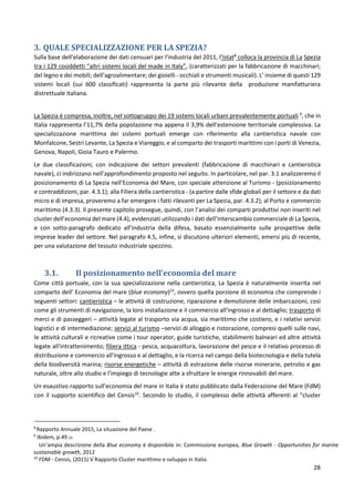 28
3. QUALE SPECIALIZZAZIONE PER LA SPEZIA?
Sulla base dell’elaborazione dei dati censuari per l’industria del 2011, l’Istat8
colloca la provincia di La Spezia
tra i 129 cosiddetti “altri sistemi locali del made in Italy”, (caratterizzati per la fabbricazione di macchinari;
del legno e dei mobili; dell’agroalimentare; dei gioielli - occhiali e strumenti musicali). L’ insieme di questi 129
sistemi locali (sui 600 classificati) rappresenta la parte più rilevante della produzione manifatturiera
distrettuale italiana.
La Spezia è compresa, inoltre, nel sottogruppo dei 19 sistemi locali urbani prevalentemente portuali 9
, che in
Italia rappresenta l’11,7% della popolazione ma appena il 3,9% dell’estensione territoriale complessiva. La
specializzazione marittima dei sistemi portuali emerge con riferimento alla cantieristica navale con
Monfalcone, Sestri Levante, La Spezia e Viareggio, e al comparto dei trasporti marittimi con i porti di Venezia,
Genova, Napoli, Gioia Tauro e Palermo.
Le due classificazioni, con indicazione dei settori prevalenti (fabbricazione di macchinari e cantieristica
navale), ci indirizzano nell’approfondimento proposto nel seguito. In particolare, nel par. 3.1 analizzeremo il
posizionamento di La Spezia nell’Economia del Mare, con speciale attenzione al Turismo - (posizionamento
e contraddizioni, par. 4.3.1); alla Filiera della cantieristica - (a partire dalle sfide globali per il settore e da dati
micro e di impresa, proveremo a far emergere i fatti rilevanti per La Spezia, par. 4.3.2); al Porto e commercio
marittimo (4.3.3). Il presente capitolo prosegue, quindi, con l’analisi dei comparti produttivi non inseriti nel
cluster dell’economia del mare (4.4), evidenziati utilizzando i dati dell’interscambio commerciale di La Spezia,
e con sotto-paragrafo dedicato all’industria della difesa, basato essenzialmente sulle prospettive delle
imprese leader del settore. Nel paragrafo 4.5, infine, si discutono ulteriori elementi, emersi più di recente,
per una valutazione del tessuto industriale spezzino.
3.1. Il posizionamento nell’economia del mare
Come città portuale, con la sua specializzazione nella cantieristica, La Spezia è naturalmente inserita nel
comparto dell’ Economia del mare (blue economy)23
, ovvero quella porzione di economia che comprende i
seguenti settori: cantieristica – le attività di costruzione, riparazione e demolizione delle imbarcazioni, così
come gli strumenti di navigazione, la loro installazione e il commercio all'ingrosso e al dettaglio; trasporto di
merci e di passeggeri – attività legate al trasporto via acqua, sia marittimo che costiero, e i relativi servizi
logistici e di intermediazione; servizi al turismo –servizi di alloggio e ristorazione, compresi quelli sulle navi,
le attività culturali e ricreative come i tour operator, guide turistiche, stabilimenti balneari ed altre attività
legate all'intrattenimento; filiera ittica - pesca, acquacoltura, lavorazione del pesce e il relativo processo di
distribuzione e commercio all'ingrosso e al dettaglio, e la ricerca nel campo della biotecnologia e della tutela
della biodiversità marina; risorse energetiche – attività di estrazione delle risorse minerarie, petrolio e gas
naturale, oltre allo studio e l'impiego di tecnologie atte a sfruttare le energie rinnovabili del mare.
Un esaustivo rapporto sull’economia del mare in Italia è stato pubblicato dalla Federazione del Mare (FdM)
con il supporto scientifico del Censis10
. Secondo lo studio, il complesso delle attività afferenti al “cluster
8
Rapporto Annuale 2015, La situazione del Paese .
9
Ibidem, p.49 23
Un’ampia descrizione della Blue economy è disponibile in: Commissione europea, Blue Growth - Opportunities for marine
sustainable growth, 2012
10
FDM - Censis, (2015) V Rapporto Cluster marittimo e sviluppo in Italia.
 