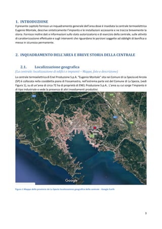 3
1. INTRODUZIONE
Il presente capitolo fornisce un inquadramento generale dell’area dove è insediata la centrale termoelettrica
Eugenio Montale, descrive sinteticamente l’impianto e le installazioni accessorie e ne traccia brevemente la
storia. Fornisce inoltre dati e informazioni sullo stato autorizzatorio e di esercizio della centrale, sulle attività
di caratterizzazione effettuate e sugli interventi che riguardano le porzioni soggette ad obblighi di bonifica o
messa in sicurezza permanente.
2. INQUADRAMENTO DELL’AREA E BREVE STORIA DELLA CENTRALE
2.1. Localizzazione geografica
(La centrale: localizzazione di edifici e impianti – Mappe, foto e descrizione)
La centrale termoelettrica di Enel Produzione S.p.A. “Eugenio Montale” sita nei Comuni di La Spezia ed Arcola
(SP) è collocata nella cosiddetta piana di Fossamastra, nell’estrema parte est del Comune di La Spezia, (vedi
Figura 1), su di un’area di circa 72 ha di proprietà di ENEL Produzione S.p.A.. L’area su cui sorge l’impianto è
di tipo industriale e vede la presenza di altri insediamenti produttivi.
Figura 1 Mappa della provincia de La Spezia localizzazione geografica della centrale - Google Earth
Centrale
ENEL
 