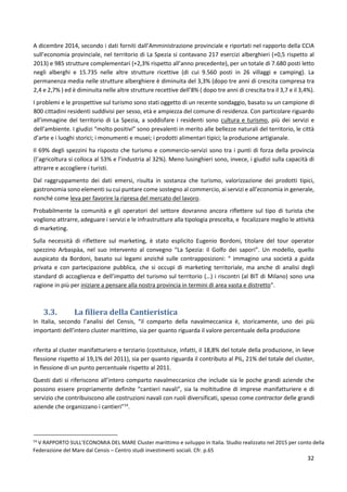32
A dicembre 2014, secondo i dati forniti dall’Amministrazione provinciale e riportati nel rapporto della CCIA
sull’economia provinciale, nel territorio di La Spezia si contavano 217 esercizi alberghieri (+0,5 rispetto al
2013) e 985 strutture complementari (+2,3% rispetto all’anno precedente), per un totale di 7.680 posti letto
negli alberghi e 15.735 nelle altre strutture ricettive (di cui 9.560 posti in 26 villaggi e camping). La
permanenza media nelle strutture alberghiere è diminuita del 3,3% (dopo tre anni di crescita compresa tra
2,4 e 2,7% ) ed è diminuita nelle altre strutture recettive dell’8% ( dopo tre anni di crescita tra il 3,7 e il 3,4%).
I problemi e le prospettive sul turismo sono stati oggetto di un recente sondaggio, basato su un campione di
800 cittadini residenti suddivisi per sesso, età e ampiezza del comune di residenza. Con particolare riguardo
all’immagine del territorio di La Spezia, a soddisfare i residenti sono cultura e turismo, più dei servizi e
dell’ambiente. I giudizi “molto positivi” sono prevalenti in merito alle bellezze naturali del territorio, le città
d’arte e i luoghi storici; i monumenti e musei; i prodotti alimentari tipici; la produzione artigianale.
Il 69% degli spezzini ha risposto che turismo e commercio-servizi sono tra i punti di forza della provincia
(l’agricoltura si colloca al 53% e l’industria al 32%). Meno lusinghieri sono, invece, i giudizi sulla capacità di
attrarre e accogliere i turisti.
Dal raggruppamento dei dati emersi, risulta in sostanza che turismo, valorizzazione dei prodotti tipici,
gastronomia sono elementi su cui puntare come sostegno al commercio, ai servizi e all’economia in generale,
nonché come leva per favorire la ripresa del mercato del lavoro.
Probabilmente la comunità e gli operatori del settore dovranno ancora riflettere sul tipo di turista che
vogliono attrarre, adeguare i servizi e le infrastrutture alla tipologia prescelta, e focalizzare meglio le attività
di marketing.
Sulla necessità di riflettere sul marketing, è stato esplicito Eugenio Bordoni, titolare del tour operator
spezzino Arbaspàa, nel suo intervento al convegno “La Spezia: il Golfo dei sapori”. Un modello, quello
auspicato da Bordoni, basato sui legami anziché sulle contrapposizioni: “ immagino una società a guida
privata e con partecipazione pubblica, che si occupi di marketing territoriale, ma anche di analisi degli
standard di accoglienza e dell’impatto del turismo sul territorio (…) i riscontri (al BIT di Milano) sono una
ragione in più per iniziare a pensare alla nostra provincia in termini di area vasta e distretto”.
3.3. La filiera della Cantieristica
In Italia, secondo l’analisi del Censis, “il comparto della navalmeccanica è, storicamente, uno dei più
importanti dell’intero cluster marittimo, sia per quanto riguarda il valore percentuale della produzione
riferita al cluster manifatturiero e terziario (costituisce, infatti, il 18,8% del totale della produzione, in lieve
flessione rispetto al 19,1% del 2011), sia per quanto riguarda il contributo al PIL, 21% del totale del cluster,
in flessione di un punto percentuale rispetto al 2011.
Questi dati si riferiscono all’intero comparto navalmeccanico che include sia le poche grandi aziende che
possono essere propriamente definite “cantieri navali”, sia la moltitudine di imprese manifatturiere e di
servizio che contribuiscono alle costruzioni navali con ruoli diversificati, spesso come contractor delle grandi
aziende che organizzano i cantieri”14
.
14
V RAPPORTO SULL’ECONOMIA DEL MARE Cluster marittimo e sviluppo in Italia. Studio realizzato nel 2015 per conto della
Federazione del Mare dal Censis – Centro studi investimenti sociali. Cfr. p.65
 