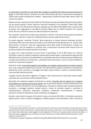 33
La cantieristica è senz’altro uno dei settori atti a spiegare la specificità del sistema economico locale di La
Spezia. Il 19,7% delle imprese -comprese nel cluster dell’economia del mare, e facenti parte del gruppo di
imprese delle attività manifatturiere residenti - rappresentano l’8,24% del totale delle imprese attive nel
comune di La Spezia.
Abbiamo stimato, a partire da una base dati di 16.745 imprese con sede principale nella provincia di La Spezia,
che per quanto riguarda “Cantieri navali per costruzioni metalliche e non metalliche” (Ateco 2007 codice
30.11.0 ) le prime sei PMI locali per fatturato, impiegano più del 70% dei 959 addetti totali in questa classe
di imprese, che si aggiungono ai circa 800 di Fincantieri Mega Yacht e ai 700 di Fincantieri S.P.A. (queste
ultime due sono unità locali, ovvero con sede principale fuori provincia).
Per il comparto “Costruzione di imbarcazioni da diporto e sportive” sono due le imprese spezzine prevalenti
( 92 addetti su 135) oltre a quelli (circa 120) della divisione spezzina della Ferretti Group15
.
Per quanto riguarda i contractor “fornitori” della cantieristica, le imprese spezzine individuate secondo i
codici Ateco 2007 sono alcune decine (circa 40), di cui di dimensione medio-grande solo una. Questa realtà
dimensionale e numerica è stata ben rappresentata anche dallo studio di Confindustria La Spezia con
D’Appollonia16
, teso ad individuare le condizioni atte a massimizzare l’inclusione delle imprese locali nel
processo produttivo dei campioni presenti sul territorio.
Lo studio, che è stato presentato lo scorso marzo, ha quantificato in più di 900 milioni, per il biennio
20172018, il volume di acquisiti complessivo espresso dalle aziende leader, e potenzialmente destinato alle
PMI del territorio. Dal punto di vista delle PMI che ne potrebbero beneficiare (indicativamente 48 PMI locali),
lo studio cita l’iniziativa per la costituzione - attualmente ancora allo studio - di circa 13 cluster di PMI per la
fornitura di “lavorazioni complesse”.
Secondo lo studio, le principali categorie merceologiche con maggiori opportunità per le imprese spezzine
sono: scafo e carpenteria pesante (che conta per il 21 % del volume di acquisti); carpenteria e componenti di
allestimento (17%); costruzioni e montaggio tubi (18%); impianti elettrici e sistemi di controllo (28,5%) ;
meccanica (9%); elettronica (6,5%).
L’esiguità numerica del settore suggerisce di indagare i dati microeconomici e quelli delle imprese leader,
soprattutto per una panoramica delle prospettive future.
Nell’ambito del medesimo progetto Confindustria La Spezia, Fincantieri SpA ha indicato le 11 categorie
merceologiche più rilevanti per le proprie attività e per le quali esiste almeno un fornitore della provincia di
La Spezia. Si tratta nell’ordine di: servizi di progettazione, consulenza e collaudi; scafo e carpenteria pesante;
costruzioni e montaggio tubisteria; impianti elettrici e sistemi di controllo; impianti e macchinari di
condizionamento; trattamenti, pitturazioni, insolazioni; arredamenti; movimentazione e trasporti;
prestazioni indirette di stabilimento; pulizia smaltimenti; ponteggiature.
Secondo i volumi totali di acquisto di Fincantieri in Italia, nel triennio 2013-2015, si è distribuito secondo le
seguenti quote: 7% per il cantiere di Muggiano e l’indotto spezzino ne ha intercettato il 32%; il 27% per gli
15
Le principali realtà aziendali (tra imprese e unità locali) presenti sul territorio comunale spezzino, sia per dimensione che per
notorietà anche di livello internazionale, e rappresentative del comparto cantieristica, sono Fincantieri (divisione Megayacht) e
per il settore della cantieristica navale maggiore; Ferretti, Baglietto e Picchiotti per il comparto dalle cantieristica da diporto. A
questi due gruppi si aggiungono circa 56 imprese con sede in provincia il cui codice ATECO di attività prevalente risulta il
medesimo, ovvero 30.11.0.
16
Confindustria La Spezia- D’Appolonia, PROGETTO SVILUPPO INDOTTO ANALISI DEI RISULTATI (7 marzo 2017).
 