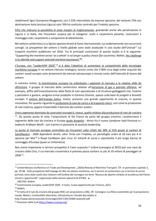 34
stabilimenti liguri (compreso Muggiano), con il 22% intercettato da imprese spezzine; del restante 73% con
destinazione Italia (esclusa Liguria) solo l’8% ha costituito contratti per l’indotto spezzino.
Cifre che indicano la possibilità di ampi margini di miglioramento, guardando anche alla penetrazione in
Liguria e in Italia, che Fincantieri auspica per le categorie: scafo e carpenteria pesante; costruzioni e
montaggio tubi; carpenterie e componenti di allestimento.
Nel settore cantieristico a La Spezia operano brand di fama internazionale, cui evidentemente non occorrono
consigli. Le prospettive del settore a livello globale sono state analizzate in uno studio dell’Unctad17
sui
trasporti marittimi pubblicato nel 2016. Tra le principali conclusioni di questo studio vi è la seguente:
“Supporting the maritime sector ‘as a whole’ is no longer a policy choice (for countries). Rather, the challenge
is to identify and support selected maritime businesses”36
.
L’Europa, con “LeaderSHIP 2020”18
si è data l’obiettivo di aumentare la competitività delle tecnologie
marittime europee in un settore ritenuto strategico, tenuto conto che il 90% circa degli ordini acquisiti dai
cantieri navali europei sono provenienti da mercati extraeuropei e tenuto conto dell’intensità di lavoro del
settore.
In estrema sintesi, la Commissione europea ha individuato i segmenti di mercato e le relative sfide da
affrontare. Il gruppo di mercato della cantieristica relativo all'estrazione di gas e petrolio offshore, ad
esempio, soffre dell'invecchiamento della flotta di navi specializzate e di strutture galleggianti che, insieme
a petroliere e gasiere, vengono ormai prodotte in Estremo Oriente, spesso sulla base di progetti e brevetti
europei. Il settore dell'energia eolica, invece, presenta una grande opportunità di crescita, in quanto
innovativo. Per quanto riguarda la produzione di navi da carico e di trasporto merci, così come la produzione
di navi cisterna, appare irreversibile il dominio dei cantieri asiatici.
Unico segmento dominato da costruttori europei è, invece, quello relativo alla produzione di navi da crociera
19
. Da questo punto di vista, l’acquisizione di Stx France da parte del gruppo triestino, caratterizzerà il
segmento delle navi da crociera in Europa quale duopolio - diviso tra il nuovo campione italo-francese e i
tedeschi di Meyer Werft - con il primo in posizione di assoluta leadership.
La quota di mercato europea controllata da Fincantieri salta infatti dal 38% al 55% grazie ai cantieri di
SaintNazaire - 2600 dipendenti diretti, oltre 7mila con l'indotto, un portafoglio ordini di 10 navi più 4 in
opzione per Msc20
e Royal Caribbean (per circa 12 miliardi di euro) e soprattutto il più lungo bacino di
carenaggio d'Europa (quasi un chilometro).
Non meno importante in termini prospettici è l’aver acquisito l’ ordine (consegna al 2022) per una nave da
crociera dalla Cina, il cui mercato crocieristico è previsto possa contare su più di 10 milioni di passeggeri al
2030 21
.
17
United Nations Conference on Trade and Development , (2016) Review of Maritime Transport. Cfr. in particolare capitolo 2,
pp. 29-48. Sulle prospettive dell’impiego di LNG nel settore marittimo, sia in termini di cantieristica sia in termini di servizi
portuali, sono state svolte due relazioni nell’ambito del convegno sul tema “Nautica da diporto simbolo di eccellenza del Paese:
vincoli e opportunità”, organizzato dalla sezione spezzina di ATENA. 36
UNCTAD, ibidem
18
Commissione europea, LeaderSHIP 2020 - Il mare, nuove opportunità per il futuro, 2013
19
Ibidem,
20
Si tratta di 4 navi da crociera del gruppo MSC con propulsione a GNL. Cfr. Convegno «La filiera sostenibile per la propulsione
navale: Motori, Combustibili alternativi, Infrastrutture» Claudio Boccalatte in
http://www.atenanazionale.it/convegni/2017/20170300-seatec02.pdf.
21
Previsioni della CLIA https://www.cruising.org/
 