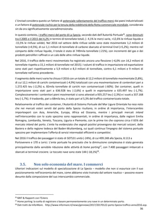 36
L’Unctad considera questo un fattore di potenziale rallentamento del traffico merci dai paesi industrializzati
e un fattore di potenziale rischio per la tenuta della redditività della flotta commerciale mondiale, considerata
sin da ora significativamente sovradimensionata.
In questo contesto, i traffici merci del porto di La Spezia, secondo dati dell’Autorità Portuale26
, sono diminuiti
tra il 2005 e il 2015 del 4,2% in termini di tonnellate totali; (- 4,1% le merci varie, +12,6% le rinfuse liquide e
-15,5% le rinfuse solide). Nel 2016 nel settore delle rinfuse solide sono state movimentate 1,2 milioni di
tonnellate (+4,5%), di cui 1,1 milioni di tonnellate di carbone sbarcato al terminal Enel (+5,2%); mentre nel
comparto delle rinfuse liquide, il totale è stato di 749mila tonnellate (-21%), con incrementi del gas e dei
prodotti petroliferi raffinati e un calo delle altre rinfuse liquide.
Nel 2016, il traffico delle merci movimentato ha registrato ancora una flessione (–6,0% con 14,2 milioni di
tonnellate rispetto a 15,1 milioni di tonnellate nel 2015). I volumi di traffico in importazione ed esportazione
sono stati pari rispettivamente a 5,9 milioni e 8,3 milioni di tonnellate, contro 6,1 milioni e 9 milioni di
tonnellate nell'anno precedente.
Il segmento delle merci varie ha chiuso il 2016 con un totale di 12,2 milioni di tonnellate movimentate (5,8%),
di cui 12,1 milioni di carichi containerizzati (-4,9%) totalizzati con una movimentazione di contenitori pari a
1.272.425 teu (-2,2%) e, 82mila tonnellate di carichi non containerizzati (-60%). Dei container, quelli in
importazione sono stati pari a 636.928 teu (-2,6%) e quelli in esportazione a 635.497 teu (-1,7%).
Complessivamente i contenitori pieni movimentati si sono attestati a 935.257 teu (-2,3%) e i vuoti a 337.168
teu (-1,7%). Il trasbordo, pari a 68mila teu, è stato pari al 5,3% del traffico containerizzato totale.
Relativamente al traffico dei container, l'Autorità di Sistema Portuale del Mar Ligure Orientale ha reso noto
che nei mercati esteri serviti dal porto della Spezia risultano, in ordine di importanza, l'interscambio
importexport con Asia, Americhe, Europa, Africa ed Oceania, mentre i principali mercati inland
nell'interscambio con lo scalo spezzino sono rappresentati, in ordine di importanza, dalle regioni Emilia
Romagna, Lombardia, Veneto, Toscana, Liguria e Piemonte, con le prime tre che coprono circa il 65% del
mercato inland del porto. L'ente ha evidenziato che segnali positivi provengono dai mercati svizzeri, della
Baviera e della regione tedesca del Baden-Wuttemberg, sui quali continua l'impegno del sistema portuale
spezzino per implementare l'offerta di servizi intermodali efficienti e competitivi.
Nel 2016 il traffico dei passeggeri è stato di 507531 unità (-24%), di cui 499.248 alla Spezia, 8.113 a
Portovenere e 170 a Lerici. L'ente portuale ha precisato che la diminuzione complessiva è stata generata
principalmente dalla sensibile riduzione delle attività di home porting27
, con 7.400 passeggeri imbarcati e
sbarcati ai terminal crociere. Le toccate nave sono state 144 (-18,1%)28
.
3.5. Non solo economia del mare. I commerci
Ulteriori indicazioni sul modello di specializzazione di La Spezia – modello che non si esaurisce con il suo
posizionamento nell’economia del mare, come abbiamo visto trainato dal settore nautico – possono essere
desunte dalla composizione del suo interscambio commerciale.
26
MKT & Rapporti con l’Estero
27
Home porting: la scelta di registrare o basare permanentemente una nave in un determinato porto.
28
Dati tratti da InforMare. http://www.informare.it/news/gennews/2017/20170122-porto-Spezia-traffico-anno2016.asp.
 