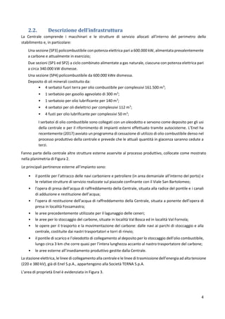 4
2.2. Descrizione dell’infrastruttura
La Centrale comprende i macchinari e le strutture di servizio allocati all’interno del perimetro dello
stabilimento e, in particolare:
Una sezione (SP3) policombustibile con potenza elettrica pari a 600.000 kW, alimentata prevalentemente
a carbone e attualmente in esercizio;
Due sezioni (SP1 ed SP2) a ciclo combinato alimentate a gas naturale, ciascuna con potenza elettrica pari
a circa 340.000 kW dismesse.
Una sezione (SP4) policombustibile da 600.000 kWe dismessa.
Deposito di oli minerali costituito da:
• 4 serbatoi fuori terra per olio combustibile per complessivi 161.500 m3
;
• 1 serbatoio per gasolio agevolato di 300 m3
;
• 1 serbatoio per olio lubrificante per 140 m3
;
• 4 serbatoi per oli dielettrici per complessivi 112 m3
;
• 4 fusti per olio lubrificante per complessivi 50 m3
;
I serbatoi di olio combustibile sono collegati con un oleodotto e servono come deposito per gli usi
della centrale e per il rifornimento di impianti esterni effettuato tramite autocisterne. L’Enel ha
recentemente (2017) avviato un programma di cessazione di utilizzo di olio combustibile denso nel
processo produttivo della centrale e prevede che le attuali quantità in giacenza saranno cedute a
terzi.
Fanno parte della centrale altre strutture esterne asservite al processo produttivo, collocate come mostrato
nella planimetria di Figura 2.
Le principali pertinenze esterne all’impianto sono:
• il pontile per l’attracco delle navi carboniere e petroliere (in area demaniale all’interno del porto) e
le relative strutture di servizio realizzate sul piazzale confinante con il Viale San Bartolomeo;
• l’opera di presa dell’acqua di raffreddamento della Centrale, situata alla radice del pontile e i canali
di adduzione e restituzione dell’acqua;
• l’opera di restituzione dell’acqua di raffreddamento della Centrale, situata a ponente dell’opera di
presa in località Fossamastra;
• le aree precedentemente utilizzate per il lagunaggio delle ceneri;
• le aree per lo stoccaggio del carbone, situate in località Val Bosca ed in località Val Fornola;
• le opere per il trasporto e la movimentazione del carbone: dalle navi ai parchi di stoccaggio e alla
centrale, costituite dai nastri trasportatori e torri di rinvio;
• il pontile di scarico e l’oleodotto di collegamento al deposito per lo stoccaggio dell’olio combustibile,
lungo circa 3 km che corre quasi per l’intera lunghezza accanto al nastro trasportatore del carbone;
• le aree esterne all’insediamento produttivo gestite dalla Centrale.
La stazione elettrica, le linee di collegamento alla centrale e le linee di trasmissione dell’energia ad alta tensione
(220 e 380 kV), già di Enel S.p.A., appartengono alla Società TERNA S.p.A.
L’area di proprietà Enel è evidenziata in Figura 3.
 