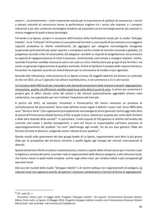 42
esterni –, sia direttamente – come importante veicolo per la trasmissione di spillover di conoscenza. I servizi
a elevata intensità di conoscenza hanno la performance migliore tra i servizi alle imprese, e i comparti
industriali a più alto contenuto tecnologico tendono ad acquistare servizi tecnologicamente più avanzati in
misura maggiore di quelli a bassa tecnologia.
Tornando a La Spezia, sempre in occasione dell’iniziativa della Confindustria locale per lo studio “Sviluppo
indotto”, tra le “richieste” di Fincantieri ai suoi potenziali fornitori ci sono quelle di (a) realizzare una maggiore
capacità produttiva (e relativi investimenti); (b) aggregarsi per categorie merceologiche omogenee
(superando particolarismi per poter aspirare a competere anche a livello di mercato nazionale e globale); (c)
progettare secondo criteri di essenzialità; (d) adeguare i prodotti ai requisiti di progettazione; (e) accrescere
la capacità di ingegnerizzazione di tutto il processo, minimizzando costi tempo e impegno impianti. Inoltre,
secondo Fincantieri sarebbe necessario avere non solo un unico interlocutore per gruppi di più fornitori, ma
anche un generale miglioramento di qualità e controllo. Al fine di facilitare il compito delle imprese fornitrici,
Fincantieri ha stipulato accordi con Istituti Bancari per la concessione di credito a tassi agevolati.
Secondo dati Infocamere, nella provincia di La Spezia vi erano 29 soggetti aderenti ad almeno un contratto
di rete nel 2015, di cui 5 operativi nel settore manifatturiero, 3 nel commercio e 21 in altri servizi.
Un’iniziativa delle PMI locali per rispondere alle domande provenienti dalle imprese trainanti (aggregazione,
innovazione, qualità, ed efficienza) sarebbe opportuna sotto diversi punti di vista, in primis per aumentare il
proprio giro di affari, tenuto conto dei volumi e dei mercati potenzialmente aggredibili almeno nella
cantieristica, ma soprattutto per non rischiare l’espulsione dal mercato.
A partire dal 2015, ad esempio, Fincantieri e Finmeccanica SDI hanno realizzato un processo di
centralizzazione del procurement. Sono state definite nuove regole e definiti i nuovi ruoli. Circa l’80% della
voce ‘‘Servizi e Varie’’ (che rappresenta principalmente merceologie di servizi generali) rientra oggi nella sfera
di azione di Finmeccanica Global Services (FGS), la quale ricerca, seleziona e acquista per conto delle Divisioni
e delle altre Aziende della società36
. In particolare, l’unità acquisti di FGS gestisce le attività nell’ambito dei
contratti real estate e facility management, e avrà nel futuro la responsabilità sull’intero processo di
approvvigionamento dei prodotti “no core” (dall’energia agli arredi). Sin da ora essa gestisce l’Albo dei
fornitori di tutte le Divisioni, svolgendo anche l’attività di pre-qualifica57
.
Queste novità nella governance dei due gruppi leader di La Spezia, rappresentano senz’altro la più grossa
sfida per le prospettive del territorio (insieme a quelle legate agli sviluppi dei mercati internazionali di
sbocco).
Queste dinamiche riferite al settore navalmeccanico, insieme a quelle delle infrastrutture per il turismo e per
la logistica a servizio del porto, sono ben note ai rappresentanti delle diverse categorie, e alle istituzioni locali,
che hanno messo in piedi molte iniziative -anche negli ultimi mesi- per rendere edotti e più consapevoli gli
operatori locali.
Alla luce dei risultati dello studio “Sviluppo indotto” e di recenti colloqui con rappresentanti di categoria, le
imprese locali non appaiono pronte ad operare i necessari cambiamenti in termini di forme di aggregazione.
36
Cfr. nota 32. 57
Fincantieri, Porto Lotti, 9 maggio 2016, Progetto “Sviluppo indotto”: Gli acquisti. Finmeccanica Divisione Sistemi
Difesa, Porto Lotti, La Spezia 12 Maggio 2016, Progetto Sviluppo Indotto Incontro con Finmeccanica Divisione Sistemi
Difesa (tutti i dati aziendali sub Commercial Confidence).
 