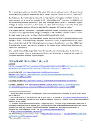 43
Dei 13 cluster potenzialmente attivabili, si ha notizia della recente costituzione di un solo consorzio nel
settore navale, con l’obiettivo di aggiudicarsi le aree messe a bando dal Comune per l’area ex Casermette37
.
Questo dato, che di per sé sarebbe preoccupante per le prospettive di sviluppo e crescita del territorio, non
appare coerente con la “storia” del consorzio di PMI TECNOMAR LIGURIA38
, costituitosi nel 2009 al fine di
partecipare alla governance del Distretto Ligure delle Tecnologie Marine (DLTM)39
e promuovere progetti
strategici di ricerca, innovazione e formazione nei settori delle tecnologie navali della difesa, della
cantieristica navale e nautica, e del monitoraggio, bonifica e sicurezza dell’ambiente marino.
Le 60 imprese spezzine40
partecipanti a TECNOMAR LIGURIA e le imprese partecipanti a DLTM41
, unitamente
al nucleo di ricerca rappresentato nel consiglio scientifico di DLTM, potrebbero senz’altro costituire il nucleo
da cui partire per programmare un futuro industriale all’altezza delle sfide attuali.
Altro elemento da considerare è la dinamica delle imprese per forma giuridica42
. A fronte di una diminuzione
totale tra il 2011 e il 2014 di 542 imprese attive nella provincia di La Spezia, le imprese individuali e le società
di persone sono diminuite di 732 unità complessivamente, e quelle di capitale sono aumentate di 185. In più
di qualche caso, secondo rappresentanti di categoria, si è trattato di una trasformazione delle prime per
rafforzarsi in tempi difficili.
Nella seconda fase dello Studio per ENEL Future-E si approfondirà l’analisi di queste e di altre realtà non
considerate in questo rapporto, potenzialmente rilevanti per determinare le prospettive dei progetti di
utilizzo dell’area della Centrale E. Montale proposti .
BIBLIOGRAFIA DEL CAPITOLO (Parte 2)
Assoporti,
http://www.assoporti.it/sites/www.assoporti.it/files/statistiche/Contenitori_2006http://www.assoporti.it/sites
/www.assoporti.it/files/statistiche/Contenitori_2006-2015_29lug16.pdf2015_29lug16.pdf
Banca d’Italia, 2016, https://www.bancaditalia.it/pubblicazioni/economie-
regionali/2016/2016https://www.bancaditalia.it/pubblicazioni/economie-regionali/2016/2016-
0029/index.html0029/index.html
Camera dei Deputati, http://documenti.camera.it/Leg15/Dossier/Testi/Po022.htm#_Toc184697416
Camera di Commercio, 2016, http://www.sp.camcom.it/comuni-inhttp://www.sp.camcom.it/comuni-in-
cifrecifrehttp://www.starnet.unioncamere.it/Cielocruscotto-informativo-economie-locali_2A994
37
Comune della Spezia. Affidamento in concessione di valorizzazione del compendio immobiliare “ex fusione tritolo”. Bando
non ancora chiuso
38
Costituito nel 2009 con 69 PMI partecipanti, oggi ne conta 115 di cui 50 spezzine. cfr. http://www.consorziotecnomar.com/. A
partire dal 2011 nella fase di avvio del Polo DLTM, le PMI che, aderendo al Consorzio Tecnomar, hanno contestualmente aderito
al Polo DLTM sono state 60.
39
DLTM società consortile a responsabilità limitata a maggioranza privata, costituita l’8 luglio 2009 sulla base dell’Accordo di
Programma Quadro sottoscritto da Regione Liguria, Ministero dell’Istruzione Università e Ricerca ed il Ministero dello Sviluppo
Economico. cfr. www. http://dltm.it/ Organi societari nel CdA in rappresentanza imprese e Consiglio scientifico in
rappresentanza università e Istituti di ricerca. cfr. http://dltm.it/chi-siamo/cariche-sociali/
40
Cfr. http://www.consorziotecnomar.com/associati/
41
DLTM- Distretto Ligure delle tecnologie marine. Cfr. http://dltm.it/chi-siamo/soci/ e http://dltm.it/chihttp://dltm.it/chi-
siamo/cariche-sociali/siamo/cariche-sociali/
42
Dati tratti da CCIA e Infocamere.
 