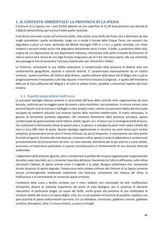 46
1. IL CONTESTO AMBIENTALE: LA PROVINCIA DI LA SPEZIA
Il Comune di La Spezia, con i suoi 93.959 abitanti ed una superficie di 51,39 kmq presenta una densità di
1.828,25 abitanti/kmq, pari a circa 9 volte quella nazionale.
Il territorio comunale insiste sull’omonimo Golfo, noto anche come Golfo dei Poeti, che è delimitato da due
lunghi promontori: quello occidentale, lungo cui si snoda il litorale delle Cinque Terre, con versanti che
degradano a picco sul mare, dominato dal Monte Verrugoli (749 m s.l.m.), e quello orientale, con rilievi
modesti e versanti molto acclivi che degradano dolcemente verso il mare. Il Golfo, a protezione della città,
origina da una depressione da una depressione tettonica, interessata nella parte orientale da fenomeni di
natura carsica ed è chiusa da una diga foranea lunga poco più di 2 km che lascia aperti, alle sue estremità,
due passaggi al fine di consentire l’accesso al porto alle navi mercantili e militari.
La Provincia, nonostante la sua ridotta estensione, è caratterizzata dalla presenza di diverse aree con
caratteristiche geografiche, storiche e culturali distinte. E' caratterizzata essenzialmente da un triplice
contesto : quello marittimo del Golfo e della Riviera ; quello collinare delle bassa Val di Magra che a sud va
progressivamente innestandosi sulle Alpi Apuane in territorio toscano (Lunigiana) ; e quello dell'entroterra
della val di Vara (affluente del Magra) e di tutte le vallate minori, parallele e trasversali rispetto alla linea
costiera.
1.1. Aspetti naturalistici dell'area
Le principali tipologie arboree presenti in prossimità dell’area della centrale sono rappresentate da zone
boscate, costituite per la maggior parte da pinete a pino marittimo, non autoctone. In misura minore sono
presenti boschi misti di resinose e latifoglie e cedui semplici misti, mentre una porzione ridotta del sito risulta
occupata da ambienti arbustivi con essenze tipiche della macchia mediterranea. Si tratta comunque, in
genere, di formazioni piuttosto degradate, che risentono fortemente della presenza antropica, spesso
caratterizzate da specie esotiche come robinie, ailanti, ligustri, ecc. In taluni casi si rinvengono lembi di leccio,
che costituisce la formazione climax di queste aree e, in genere, si sviluppa da pochi metri sopra il livello del
mare a circa 600 metri di quota. Questa tipologia vegetazionale si riscontra sia come bosco puro (ceduo
semplice), presente però ormai solo in forme relittuali, sia, più di frequente, in associazione con altre piante
forestali ed agrarie. Accanto alle zone boscate, si trovano coltivi, spesso in stato di abbandono e caratterizzati
prevalentemente da terrazzamenti ad ulivo. Le zone coltivate, distribuite per lo più attorno a nuclei abitati,
assumono un’importanza particolare in quanto contribuiscono al mantenimento di una discreta diversità
ambientale.
L’abbandono delle pratiche agricole, oltre a comportare la perdita del mosaico vegetazionale (rappresentato
da coltivi, siepi, boschetti, ecc.), consente l’avanzata del bosco, favorendo tra l’altro la diffusione, sulle colline
retrostanti l’abitato, di specie animali come il cinghiale e la volpe. Bisogna sottolineare che, nonostante
alcune situazioni di spinto degrado, l’ampia zona extra urbana collinare del Comune di La Spezia conserva
ancora un’eterogeneità ambientale importante che favorisce, unitamente alla mitezza del clima, la
nidificazione e lo svernamento di numerose specie ornitiche.
L’ambiente della costa a diretto contatto con il mare, laddove non interessato da forti modificazioni
antropiche, diviene di notevole importanza dal punto di vista biologico, per la presenza di elementi
naturalistici di particolare pregio. Le acque del Golfo, anche grazie alla presenza di una moltitudine di
strutture adatte alla sosta e al riposo (dighe, moli, ecc.) o ad assolvere la funzione di posatoio, ospitano una
gran quantità di specie avifaunistiche svernanti, tra cui edredone, cormorano, gabbiano comune, gabbiano
corallino, beccapesci, oltre, in misura minore, a svassi e smerghi .
 