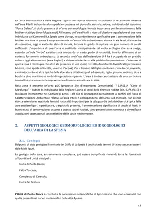 47
La Carta Bionaturalistica della Regione Liguria non riporta elementi naturalistici di eccezionale rilevanza
nell’area Pitelli. Adiacente alla superficie compresa nel piano di caratterizzazione, individuata dal toponimo
“Punta Galera”, si cita la presenza di un’area con morfologia ritenuta importante per il mantenimento della
biodiversità (tipo di morfologia: rupi). All’interno dell’area Pitelli si riporta l’ulteriore segnalazione di due zone
individuate dal Comune di La Spezia come biotopi, in quanto ritenute significative per la conservazione della
biodiversità. Una di queste è rappresentata da un’antica Villa abbandonata, situata in Via Tesei, di circa 4 ha
di estensione, oggi in evidente stato di incuria, tuttavia in grado di ospitare un gran numero di uccelli
nidificanti. L’importanza di quest’area è costituita principalmente dal ruolo ecologico che essa svolge,
essendo un’isola “verde” caratterizzata ancora da un certo grado di naturalità, inserita all’interno di un
contesto fortemente antropizzato. La seconda, anch’essa dell’estensione di 4 ha è occupata da un presidio
militare oggi abbandonato (area Pagliari) e chiuso ed interdetto alla pubblica frequentazione. L’interesse di
questa zona è riferito più che altro alla presenza, in uno spazio ristretto, di ambienti diversificati (piccole aree
boscate, zone aperte ed incolte, un corso d’acqua). Qui si trovano latifoglie spontanee (come leccio, roverella,
carpino) accanto ad altre tipiche delle alberature cittadine (quali ad esempio, tiglio, platano, robinia), oltre a
boschi a pino marittimo e lembi di vegetazione ripariale. L’area è inoltre caratterizzata da una particolare
tranquillità, che consente la sopravvivenza di specie animali rare in città.
Nella zona è presente un’area pSIC (proposto Sito d’Importanza Comunitaria) IT 1345114 “Costa di
Maralunga” – subsito B, individuato dalla Regione Liguria ai sensi della direttiva Habitat (dir. 92/43/CEE) e
localizzato interamente nel Comune di Lerici. Tale sito si sovrappone parzialmente ai confini del Piano di
Caratterizzazione Ambientale relativo all’area Pitelli in corrispondenza dell’area sud-orientale. Pur avendo
ridotta estensione, racchiude lembi di naturalità importanti per la salvaguardia della biodiversità tipica delle
zone costiere liguri. In particolare, si segnala la presenza, frammentaria ma significativa, di boschi di leccio in
buono stato di conservazione; accanto a questo tipo di habitat, sono presenti altre numerose e diversificate
associazioni vegetazionali caratteristiche delle coste mediterranee.
2. ASPETTI GEOLOGICI, GEOMORFOLOGICI ED IDROGEOLOGICI
DELL'AREA DI LA SPEZIA
2.1. Geologia
Dal punto di vista geologico il territorio del Golfo di La Spezia è costituito da terreni di facies toscana ricoperti
dalle falde liguri.
La geologia della zona, estremamente complessa, può essere semplificata riunendo tutte le formazioni
affioranti in 4 Unità principali :
Unità di Punta Bianca;
Falda Toscana;
Complesso di Canetolo;
Unità del Gottero.
L'Unità di Punta Bianca è costituita da successioni metamorfiche di tipo toscano che sono correlabili con
quelle presenti nel nucleo metamorfico delle Alpi Apuane.
 