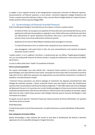 50
Le pieghe si sono originate durante le fasi tettogenetiche compressive culminate nel Miocene superiore.
Successivamente, nel Pliocene superiore, si sono attivati i movimenti disgiuntivi collegati all'apertura del
Tirreno; a questa nuova fase tettonica, tuttora in atto, sono da riferire le faglie dirette ed i sistemi di Horst e
Graben presenti nell'area spezzina (Raggi,1985).
2.2. Geomorfologia ed Elementi Sensibili Puntuali
Sotto il profilo geomorfologico l’area del Comune di La Spezia si articola in quattro sistemi:
- le Colline di Pitelli, che occupano una superficie di 4 kmq nella zona sud-orientale del Comune, prima
appartenute ad Arcola che possedeva un approdo in zona. Dette colline sono costituite da suoli silicei
con affioramento di calcare dolomitico brecciforme nella zona a sud di Pitelli verso Lerici. Sono
presenti anche rocce silicee sedimentarie contenenti quarziti;
- Quadrante di San Venerio-Mont’Albano-Castellazzo dove prevalgono le arenarie;
- il crinale di Portovenere che è un sistema misto composto da rocce calcaree ed arenacee;
- aree pianeggianti, sulle quali insiste la città, che sono sostanzialmente suoli costituiti da depositi
alluvionali, lacustri e marini.
I quattro settori, in cui è suddiviso il territorio, si caratterizzano per una diffusa “fragilità geomorfologica”
che, pur non producendo situazioni di elevata criticità, è in grado di condizionare in varia misura la fruibilità
del territorio.
La zona si colloca nella classe “media” di suscettività al dissesto.
Forme e processi gravitativi
Con questa terminologia sono stati indicati tutti i fenomeni franosi presenti sul territorio. Nella carta
geomorfologica sono state distinte le frane attive, cioè quelle che hanno dato indizi di movimento riscontrati
negli ultimi 10 anni, dalle frane quiescenti che rappresentano accumuli detritici attualmente in condizioni di
equilibrio, ma potenzialmente instabili.
I fenomeni franosi presentano una diversa tipologia di movimento che dipende prevalentemente dalla
litologia del materiale coinvolto. I diversi movimenti franosi sono stati distinti in base alla classificazione
riportata nelle raccomandazioni dell'Autorità di Bacino Regionale n° 4 del 1996 relativa alla Carta di dettaglio
dei Movimenti Franosi e si è riscontrato che in tutto l'ambito prevalgono le frane da scorrimento rotazionale,
localizzate prevalentemente nelle Arenarie del Gottero e nelle formazioni del Complesso di Canetolo, seguite
dalle frane di crollo e debris flows presenti nelle litologie fratturate quali le Arenarie del Macigno e nella
Formazione di La Spezia.
Di seguito verranno descritti i fenomeni franosi più rilevanti presenti all’interno dell'Ambito, con specifico
riferimento all’area di analisi.
Pitelli-Macchietta
Si tratta di due piccoli corpi di frana quiescente i cui piedi interessano una parte dell'abitato di Macchietta
(Pitelli).
Zone sottoposte ad erosione diffusa
Questa terminologia è stata utilizzata per censire le aree dove la distribuzione dei dissesti è talmente
appressata che non è possibile distinguere il singolo fenomeno.
 