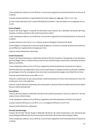 53
L’area complessiva sottesa è circa 0.36 kmq, il suo territorio appartiene amministrativamente al Comune di
La Spezia.
La quota massima del bacino è rappresentata dal monte Soglio che raggiunge i 181 m s.l.m. circa.
La zona risulta urbanizzata solo in prossimità della fascia costiera, l’asta principale ha una lunghezza di circa
1.1 km.
Fosso di Pagliari
Il bacino del fosso Pagliari si estende da Nord-Ovest verso Sud-Est ed è delimitato dal bacino del fosso
Canalone a Sud-Est e dal bacino del canale Fossamastra a Nord.
L’area complessiva sottesa è circa 0.66 kmq, il suo territorio appartiene amministrativamente al Comune di
La Spezia.
La quota massima è circa 125 m s.l.m.; il bacino ha forma allungata in direzione Est-Ovest.
Il fosso Pagliari è composto da un’asta principale (lunghezza 1.3 km) che si estende da Ovest verso Sud-Est e
da un’affluente in sponda destra di lunghezza 0.7 km.
Il bacino risulta mediamente urbanizzato.
Canale Fossamastra
Il bacino del Canale Fossamastra è delimitato dai bacini dei fossi Canalone e Pezzogrande a Sud, dal bacino
del fiume Magra ad Est e a Nord, dal bacino del torrente Vecchia Dorgia a Nord-Ovest e dal bacino del fosso
Melara a Sud-Ovest.
L’area complessiva sottesa è circa 7.67 kmq e appartiene amministrativamente al Comune di La Spezia.
Partendo dalla foce e proseguendo in senso orario lo spartiacque si sviluppa secondo una direttrice SudNord,
per poi piegare verso Est, proseguire verso verso Sud e successivamente piegare verso Ovest fino al mare.
La quota massima del bacino è circa 300 m s.l.m.
Il bacino è caratterizzato da due aste principali, canale Fossamastra (3.7 km) e fosso Calcinara (2.1 km), che
confluiscono circa 1.2 km dalla foce.
Il bacino risulta fortemente urbanizzato ed è attraversato in direzione Ovest-Est dalla linea ferroviaria Roma
Genova e dall’autostrada A10.
Fosso Melara
Il bacino del Fosso Melara è delimitato dal bacino del canale Fossamastra a Sud, Est e Nord-Est e da aree
scolanti minori a Nord e Ovest.
L’area complessiva sottesa è circa 0.54 kmq e appartiene amministrativamente al Comune di La Spezia.
La quota massima del bacino è circa 90 m s.l.m. e la lunghezza dell’asta è circa 0.7 km.
Il bacino risulta totalmente urbanizzato.
Torrente Vecchia Dorgia
Il bacino del torrente Vecchia Dorgia è delimitato dal bacino del canale Fossamastra a Est, dal bacino del
canale Bottagna (affluente del fiume Vara) a Nord e dal bacino del torrente Nuova Dorgia a Ovest.
L’area complessiva sottesa è circa 1.64 kmq, il suo territorio appartiene amministrativamente al Comune di
La Spezia.
 