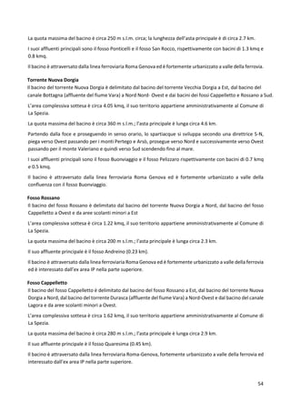 54
La quota massima del bacino è circa 250 m s.l.m. circa; la lunghezza dell’asta principale è di circa 2.7 km.
I suoi affluenti principali sono il fosso Ponticelli e il fosso San Rocco, rispettivamente con bacini di 1.3 kmq e
0.8 kmq.
Il bacino è attraversato dalla linea ferroviaria Roma Genova ed è fortemente urbanizzato a valle della ferrovia.
Torrente Nuova Dorgia
Il bacino del torrente Nuova Dorgia è delimitato dal bacino del torrente Vecchia Dorgia a Est, dal bacino del
canale Bottagna (affluente del fiume Vara) a Nord Nord- Ovest e dai bacini dei fossi Cappelletto e Rossano a Sud.
L’area complessiva sottesa è circa 4.05 kmq, il suo territorio appartiene amministrativamente al Comune di
La Spezia.
La quota massima del bacino è circa 360 m s.l.m.; l’asta principale è lunga circa 4.6 km.
Partendo dalla foce e proseguendo in senso orario, lo spartiacque si sviluppa secondo una direttrice S-N,
piega verso Ovest passando per i monti Pertego e Arsò, prosegue verso Nord e successivamente verso Ovest
passando per il monte Valeriano e quindi verso Sud scendendo fino al mare.
I suoi affluenti principali sono il fosso Buonviaggio e il fosso Pelizzaro rispettivamente con bacini di 0.7 kmq
e 0.5 kmq.
Il bacino è attraversato dalla linea ferroviaria Roma Genova ed è fortemente urbanizzato a valle della
confluenza con il fosso Buonviaggio.
Fosso Rossano
Il bacino del fosso Rossano è delimitato dal bacino del torrente Nuova Dorgia a Nord, dal bacino del fosso
Cappelletto a Ovest e da aree scolanti minori a Est
L’area complessiva sottesa è circa 1.22 kmq, il suo territorio appartiene amministrativamente al Comune di
La Spezia.
La quota massima del bacino è circa 200 m s.l.m.; l’asta principale è lunga circa 2.3 km.
Il suo affluente principale è il fosso Andreino (0.23 km).
Il bacino è attraversato dalla linea ferroviaria Roma Genova ed è fortemente urbanizzato a valle della ferrovia
ed è interessato dall’ex area IP nella parte superiore.
Fosso Cappelletto
Il bacino del fosso Cappelletto è delimitato dal bacino del fosso Rossano a Est, dal bacino del torrente Nuova
Dorgia a Nord, dal bacino del torrente Durasca (affluente del fiume Vara) a Nord-Ovest e dal bacino del canale
Lagora e da aree scolanti minori a Ovest.
L’area complessiva sottesa è circa 1.62 kmq, il suo territorio appartiene amministrativamente al Comune di
La Spezia.
La quota massima del bacino è circa 280 m s.l.m.; l’asta principale è lunga circa 2.9 km.
Il suo affluente principale è il fosso Quaresima (0.45 km).
Il bacino è attraversato dalla linea ferroviaria Roma-Genova, fortemente urbanizzato a valle della ferrovia ed
interessato dall’ex area IP nella parte superiore.
 