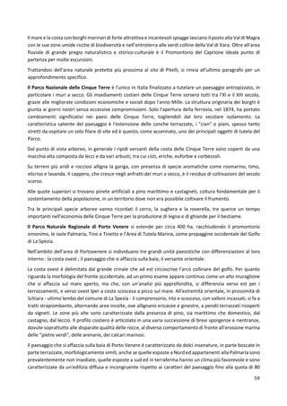 59
Il mare e la costa con borghi marinari di forte attrattiva e incantevoli spiagge lasciano il posto alla Val di Magra
con le sue zone umide ricche di biodiversità e nell’entroterra alle verdi colline della Val di Vara. Oltre all’area
fluviale di grande pregio naturalistico e storico-culturale è il Promontorio del Caprione ideale punto di
partenza per molte escursioni.
Trattandosi dell'area naturale protetta più prossima al sito di Pitelli, si rinvia all'ultimo paragrafo per un
approfondimento specifico.
Il Parco Nazionale delle Cinque Terre è l'unico in Italia finalizzato a tutelare un paesaggio antropizzato, in
particolare i muri a secco. Gli insediamenti costieri delle Cinque Terre sorsero tutti tra l'XI e il XIII secolo,
grazie alle migliorate condizioni economiche e sociali dopo l'anno Mille. La struttura originaria dei borghi è
giunta ai giorni nostri senza eccessive compromissioni. Solo l'apertura della ferrovia, nel 1874, ha portato
cambiamenti significativi nei paesi delle Cinque Terre, togliendoli dal loro secolare isolamento. La
caratteristica saliente del paesaggio è l'estensione delle conche terrazzate, i "cian" o piani, spesso tanto
stretti da ospitare un solo filare di vite ed è questo, come accennato, uno dei principali oggetti di tutela del
Parco.
Dal punto di vista arboreo, in generale i ripidi versanti della costa delle Cinque Terre sono coperti da una
macchia alta composta da lecci e da vari arbusti, tra cui cisti, eriche, euforbie e corbezzoli.
Su terreni più aridi e rocciosi alligna la gariga, con presenza di specie aromatiche come rosmarino, timo,
elicriso e lavanda. Il cappero, che cresce negli anfratti dei muri a secco, è il residuo di coltivazioni del secolo
scorso.
Alle quote superiori si trovano pinete artificiali a pino marittimo e castagneti, coltura fondamentale per il
sostentamento della popolazione, in un territorio dove non era possibile coltivare il frumento.
Tra le principali specie arboree vanno ricordati il cerro, la sughera e la roverella, tre querce un tempo
importanti nell'economia delle Cinque Terre per la produzione di legna e di ghiande per il bestiame.
Il Parco Naturale Regionale di Porto Venere si estende per circa 400 ha, racchiudendo il promontorio
omonimo, le isole Palmaria, Tino e Tinetto e l’Area di Tutela Marina, come propaggine occidentale del Golfo
di La Spezia.
Nell'ambito dell'area di Portovenere si individuano tre grandi unità paesistiche con differenziazioni al loro
interno : la costa ovest ; il paesaggio che si affaccia sulla baia; il versante orientale.
La costa ovest è delimitata dal grande crinale che ad est circoscrive l'arco collinare del golfo. Per quanto
riguarda la morfologia del fronte occidentale, ad un primo esame appare continuo come un alto muraglione
che si affaccia sul mare aperto, ma che, con un'analisi più approfondita, si differenzia verso est per i
terrazzamenti, e verso ovest lper a costa scoscesa a picco sul mare. All'estremità orientale, in prossimità di
Schiara - ultimo lembo del comune di La Spezia - il comprensorio, irto e scosceso, con valloni incassati, si fa a
tratti strapiombante, alternando aree incolte, ove allignano ericacee e ginestre, a pendii terrazzati ricoperti
da vigneti. Le zone più alte sono caratterizzate dalla presenza di pino, sia marittimo che domestico, dal
castagno, dal leccio. Il profilo costiero è articolato in una varia successione di brevi sporgenze e rientranze,
dovute soprattutto alle disparate qualità delle rocce, al diverso comportamento di fronte all'erosione marina
delle "pietre verdi", delle arenarie, dei calcari marnosi.
Il paesaggio che si affaccia sulla baia di Porto Venere è caratterizzato da dolci insenature, in parte boscate in
parte terrazzate, morfologicamente simili, anche se quelle esposte a Nord ed appartenenti alla Palmaria sono
prevalentemente non insediate, quelle esposte a sud ed in terraferma hanno un clima più favorevole e sono
caratterizzate da un'edilizia diffusa e incongruente rispetto ai caratteri del paesaggio fino alla quota di 80
 