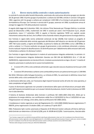 6
2.3. Breve storia della centrale e stato autorizzatorio
La centrale fu costruita dalla Società Edisonvolta, autorizzata alla costruzione del primo gruppo con decreto
del 26 gennaio 1960. Al primo gruppo di produzione a carbone da 310 MW, entrato in servizio il 28 agosto
1962, seguirono altri tre gruppi a carbone per complessivi 1.835 MW e fu al tempo la più grande centrale
termoelettrica d’Europa. Con l’entrata in servizio del 4° gruppo, avvenuta nel 1968, la produzione annua di
energia ha raggiunto il 5% della produzione nazionale.
A seguito della legge del 6 dicembre 1962, che istituiva l’Ente Nazionale per l’Energia Elettrica, la centrale
passò da Edisonvolta a ENEL, trasformato nel 1992 in società per azioni. Enel Produzione S.p.A., attuale
proprietario, nasce il 7 settembre 1999 in seguito al Decreto Legislativo 79/99 con capitale sociale
interamente sottoscritto da Enel, che le affida il ramo d'azienda relativo alla generazione di energia elettrica.
Con l’entrata in vigore delle norme ambientali contenute nel dpr 203/88, Enel realizzò un progetto di
adeguamento ambientale della centrale approvato dal Ministero dell’Industria con decreto del 29 gennaio
1997. Nel nuovo assetto, a regime dal 3/2/2001, la potenza fu ridotta da 1.835 MWe a circa 1.280 MWe, le
unità a carbone 1 e 2 furono sostituite con gruppi di generazione a ciclo combinato alimentati a metano,
furono realizzati impianti di desolforazione e di denitrificazione per l’abbattimento delle emissioni dell’unità
3 alimentata a carbone e fu dismessa l’unità 4.
Con l’entrata in vigore delle disposizioni in materia di autorizzazione integrata ambientale, la centrale si è
dotata di Autorizzazione Integrata Ambientale rilasciata con DM 244 del 06/09/2013 (G.U. n° 226 del
26/09/2013), originariamente con durata di 8 anni, innalzata successivamente ex lege a 16 anni.1
L’assetto di
impianto autorizzato è costituito da tre sezioni termoelettriche:
• le sezioni SP1 e SP2 a ciclo combinato alimentate a gas naturale ciascuna di potenza termica pari a 635
MW;
• la sezione SP3 alimentata a carbone come combustibile primario con potenza termica pari a 1.540 MW.
Nel 2016 il Ministero dello Sviluppo Economico, su richiesta di ENEL, ha autorizzato la definitiva messa fuori
servizio delle unità a ciclo combinato SP1 e SP22
.
La dismissione delle due unità, con l’esclusione degli impianti funzionali anche all’unità che resta operativa, è
stata completata nel luglio 2016.
Il piano di dismissione approvato non prevede la demolizione delle opere ed infrastrutture principali delle
parti dell’impianto termoelettrico per cui è cessata l’attività di produzione. Anche l’unità 4, dismessa nel 1999
non è stata demolita.
Il Sistema di Gestione Ambientale della Centrale è certificato ISO 14001:2004 (CSQ ECO, 2016) per la
produzione di energia elettrica, con certificazione valida fino al 10/10/2019 (o fino al 14/9/2018 nel caso
l’Organizzazione non ottenga, entro detta, data la certificazione ISO 14001:2015).
L’installazione è inoltre registrata ai sensi del Regolamento CE n 1221/2009 (EMAS) Numero registrazione IT-
000376, prima registrazione 13 ottobre 2005, con scadenza 27 aprile 20173
.
ENEL Produzione SpA è anche autorizzata al Deposito di Oli Minerali Costieri collocato all’interno dell’area
della Centrale con determina n.135 del 6/12/06, prot. N. 69108 del 6/12/06. L’autorizzazione, rilasciata dalla
1
Con l’entrata in vigore del D.Lvo 46/2014 la durata dell’AIA è stata fissata ordinariamente in dieci anni. Per le installazioni che all’atto del rilascio
dell’autorizzazione risultino registrate ai sensi del Regolamento CE n 1221/2009 la durata dell’autorizzazione è fissata in sedici anni, mentre è di dodici
anni per le installazioni che all’atto del rilascio dell’autorizzazione risultino certificate secondo la norma UNI EN ISO 14001.
2
Ministero dello Sviluppo Economico Nota prot. 003139 del 08/02/2016
 