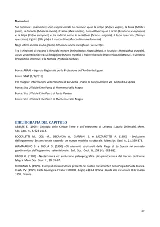 62
Mammiferi
Sul Caprione i mammiferi sono rappresentati da carnivori quali la volpe (Vulpes vulpes), la faina (Martes
foina), la donnola (Mustela nivalis), il tasso (Meles meles), da insettivori quali il riccio (Erinaceus europaeus)
e la talpa (Talpa europaea) e da roditori come lo scoiattolo (Sciurus vulgaris), il topo quercino (Eliomys
quercinus), il ghiro (Glis glis) e il moscardino (Muscardinus avellanarius).
Negli ultimi anni ha avuto grande diffusione anche il cinghiale (Sus scrofa).
Tra i chirotteri si trovano il Rinolofo minore (Rhinolophus hipposideros), e l’euriale (Rhinolophus euryale),
alcuni vespertilionidi tra cui il maggiore (Myotis myotis), il Pipistrello nano (Pipistrellus pipistrellus), il Serotino
(Vespertilio serotinus) e la Nottola (Nyctalus noctula).
Fonte: ARPAL – Agenzia Regionale per la Protezione dell’Ambiente Ligure
Fonte ISTAT (1/1/2016)
Per maggiori informazioni vedi Provincia di La Spezia - Piano di Bacino Ambito 20 - Golfo di La Spezia
Fonte: Sito Ufficiale Ente Parco di Montemarcello Magra
Fonte: Sito Ufficiale Ente Parco di Porto Venere
Fonte: Sito Ufficiale Ente Parco di Montemarcello Magra
BIBLIOGRAFIA DEL CAPITOLO
ABBATE E. (1969) - Geologia delle Cinque Terre e dell'entroterra di Levanto (Liguria Orientale). Mem.
Soc. Geol. It., 8, 923-1014.
BOCCALETTI M., COLI M., DECANDIA A., GIANNINI E. e LAZZAROTTO A. (1980) - Evoluzione
dell'Appennino Settentrionale secondo un nuovo modello strutturale. Mem.Soc. Geol. It., 21, 359-373.
GIAMMARINO S. e GIGLIA G. (1990) - Gli elementi strutturali della Piega di La Spezia nel contesto
geodinamico dell'Appennino settentrionale. Boll. Soc. Geol. It.,109 (4), 683-692.
RAGGI G. (1985) - Neotettonica ed evoluzione paleogeografica plio-pleistocenica del bacino del Fiume
Magra. Mem. Soc. Geol. It., 30, 35-62.
ROBBIANO A. (1999) - Esempi di mesostrutture presenti nel nucleo metamorfico della Piega di Punta Bianca.
In AA. VV. (1999), Carta Geologica d'Italia 1:50.000 - Foglio 248 LA SPEZIA - Guida alle escursioni 1617 marzo
1999. Firenze.
 