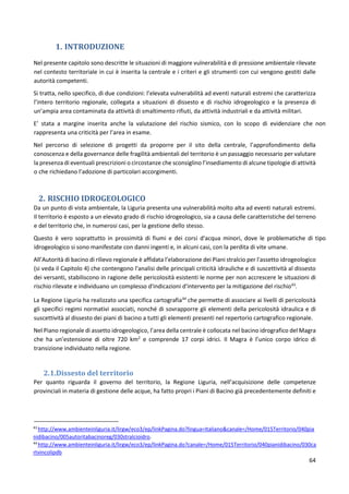 64
1. INTRODUZIONE
Nel presente capitolo sono descritte le situazioni di maggiore vulnerabilità e di pressione ambientale rilevate
nel contesto territoriale in cui è inserita la centrale e i criteri e gli strumenti con cui vengono gestiti dalle
autorità competenti.
Si tratta, nello specifico, di due condizioni: l’elevata vulnerabilità ad eventi naturali estremi che caratterizza
l’intero territorio regionale, collegata a situazioni di dissesto e di rischio idrogeologico e la presenza di
un’ampia area contaminata da attività di smaltimento rifiuti, da attività industriali e da attività militari.
E’ stata a margine inserita anche la valutazione del rischio sismico, con lo scopo di evidenziare che non
rappresenta una criticità per l’area in esame.
Nel percorso di selezione di progetti da proporre per il sito della centrale, l’approfondimento della
conoscenza e della governance delle fragilità ambientali del territorio è un passaggio necessario per valutare
la presenza di eventuali prescrizioni o circostanze che sconsiglino l’insediamento di alcune tipologie di attività
o che richiedano l’adozione di particolari accorgimenti.
2. RISCHIO IDROGEOLOGICO
Da un punto di vista ambientale, la Liguria presenta una vulnerabilità molto alta ad eventi naturali estremi.
Il territorio è esposto a un elevato grado di rischio idrogeologico, sia a causa delle caratteristiche del terreno
e del territorio che, in numerosi casi, per la gestione dello stesso.
Questo è vero soprattutto in prossimità di fiumi e dei corsi d'acqua minori, dove le problematiche di tipo
idrogeologico si sono manifestate con danni ingenti e, in alcuni casi, con la perdita di vite umane.
All’Autorità di bacino di rilievo regionale è affidata l’elaborazione dei Piani stralcio per l'assetto idrogeologico
(si veda il Capitolo 4) che contengono l'analisi delle principali criticità idrauliche e di suscettività al dissesto
dei versanti, stabiliscono in ragione delle pericolosità esistenti le norme per non accrescere le situazioni di
rischio rilevate e individuano un complesso d'indicazioni d'intervento per la mitigazione del rischio43
.
La Regione Liguria ha realizzato una specifica cartografia44
che permette di associare ai livelli di pericolosità
gli specifici regimi normativi associati, nonché di sovrapporre gli elementi della pericolosità idraulica e di
suscettività al dissesto dei piani di bacino a tutti gli elementi presenti nel repertorio cartografico regionale.
Nel Piano regionale di assetto idrogeologico, l’area della centrale è collocata nel bacino idrografico del Magra
che ha un’estensione di oltre 720 km2
e comprende 17 corpi idrici. Il Magra è l’unico corpo idrico di
transizione individuato nella regione.
2.1.Dissesto del territorio
Per quanto riguarda il governo del territorio, la Regione Liguria, nell’acquisizione delle competenze
provinciali in materia di gestione delle acque, ha fatto propri i Piani di Bacino già precedentemente definiti e
43
http://www.ambienteinliguria.it/lirgw/eco3/ep/linkPagina.do?lingua=Italiano&canale=/Home/015Territorio/040pia
nidibacino/005autoritabacinoreg/030stralcioidro.
44
http://www.ambienteinliguria.it/lirgw/eco3/ep/linkPagina.do?canale=/Home/015Territorio/040pianidibacino/030ca
rtvincolipdb
 