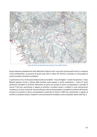 67
Figura 26. Reticolo idrografico che interessa l'area della Centrale
Questo dipende probabilmente dalla difficoltà di indicare tutti i corpi idrici (anche quelli minori) in relazione
al loro tombamento. La presenza di questi corpi idrici è indice che all’area è associato un certo grado di
rischio correlato a fenomeni esondativi.
In particolare la Tav. 14 del piano di Bacino (Fasce inondabili – Fosso di Pagliari – Canale Fossamastra – Fosso
Melara) segnala un’area a ridosso della Centrale come esposta a rischio inondazione – Fascia A* (aree
perifluviali inondabili al verificarsi dell’evento di piena con portata al colmo corrispondente a periodo di
ritorno T=50 anni, perimetrate a seguito di verifiche a carattere locale o ricadenti in aree storicamente
inondate.) e un’area in Fascia B* (aree perifluviali, esterne alle precedenti, inondabili al verificarsi dell’evento
di piena con portata al colmo corrispondente al periodo di ritorno T=200 anni, perimetrate a seguito di
verifiche a carattere locale o ricadenti in aree storicamente inondate.) come è possibile vedere nella Fig. 4:
 