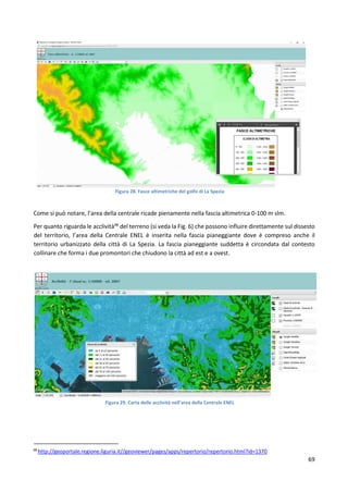 69
Figura 28. Fasce altimetriche del golfo di La Spezia
Come si può notare, l’area della centrale ricade pienamente nella fascia altimetrica 0-100 m slm.
Per quanto riguarda le acclività48
del terreno (si veda la Fig. 6) che possono influire direttamente sul dissesto
del territorio, l’area della Centrale ENEL è inserita nella fascia pianeggiante dove è compreso anche il
territorio urbanizzato della città di La Spezia. La fascia pianeggiante suddetta è circondata dal contesto
collinare che forma i due promontori che chiudono la città ad est e a ovest.
Figura 29. Carta delle acclività nell’area della Centrale ENEL
48
http://geoportale.regione.liguria.it//geoviewer/pages/apps/repertorio/repertorio.html?id=1370
 