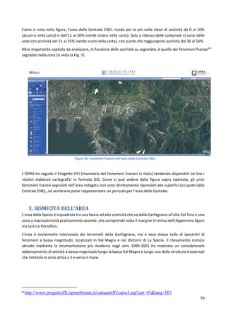 70
Come si nota nella figura, l’area della Centrale ENEL ricade per lo più nelle classi di acclività da 0 al 10%
(azzurro nella carta) e dall’11 al 20% (verde chiaro nella carta). Solo a ridosso delle carbonaie ci sono delle
aree con acclività dal 21 al 35% (verde scuro nella carta), con punte che raggiungono acclività dal 36 al 50%.
Altro importante capitolo da analizzare, in funzione delle acclività su segnalate, è quello dei fenomeni franosi49
segnalati nella zona (si veda la Fig. 7).
Figura 30. Fenomeni franosi nell’area della Centrale ENEL.
L’ISPRA ha seguito il Progetto IFFI (Inventario del Fenomeni Franosi in Italia) rendendo disponibili on line i
relativi elaborati cartografici in formato GIS. Come si può vedere dalla figura sopra riportata, gli unici
fenomeni franosi segnalati nell’area indagata non sono direttamente riportabili alle superfici occupate dalla
Centrale ENEL, né sembrano poter rappresentare un pericolo per l’area della Centrale.
3. SISMICITÀ DELL’AREA
L’area della Spezia è inquadrata tra una fascia ad alta sismicità che va dalla Garfagnana all’alta Val Taro e una
zona a macrosismicità praticamente assente, che comprende tutto il margine tirrenico dell’Appennino ligure
tra Lerici e Portofino.
L’area è ovviamente interessata dai terremoti della Garfagnana, ma è essa stessa sede di ipocentri di
fenomeni a bassa magnitudo, localizzati in Val Magra e nei dintorni di La Spezia. Il rilevamento sismico
attuato mediante la strumentazione più moderna negli anni 1999-2001 ha mostrato un considerevole
addensamento di attività a bassa magnitudo lungo la bassa Val Magra e lungo una delle strutture trasversali
che limitano la zona attiva a S e verso il mare.
49
http://www.progettoiffi.isprambiente.it/cartanetiffi/carto3.asp?cat=43&lang=IT#
 