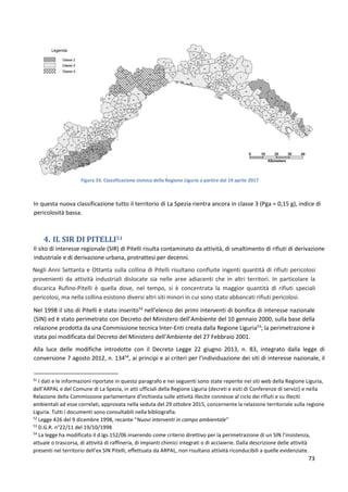 73
Figura 33. Classificazione sismica della Regione Liguria a partire dal 19 aprile 2017
In questa nuova classificazione tutto il territorio di La Spezia rientra ancora in classe 3 (Pga = 0,15 g), indice di
pericolosità bassa.
4. IL SIR DI PITELLI51
Il sito di interesse regionale (SIR) di Pitelli risulta contaminato da attività, di smaltimento di rifiuti di derivazione
industriale e di derivazione urbana, protrattesi per decenni.
Negli Anni Settanta e Ottanta sulla collina di Pitelli risultano confluite ingenti quantità di rifiuti pericolosi
provenienti da attività industriali dislocate sia nelle aree adiacenti che in altri territori. In particolare la
discarica Rufino-Pitelli è quella dove, nel tempo, si è concentrata la maggior quantità di rifiuti speciali
pericolosi, ma nella collina esistono diversi altri siti minori in cui sono stato abbancati rifiuti pericolosi.
Nel 1998 il sito di Pitelli è stato inserito52
nell’elenco dei primi interventi di bonifica di interesse nazionale
(SIN) ed è stato perimetrato con Decreto del Ministero dell’Ambiente del 10 gennaio 2000, sulla base della
relazione prodotta da una Commissione tecnica Inter-Enti creata dalla Regione Liguria53
; la perimetrazione è
stata poi modificata dal Decreto del Ministero dell’Ambiente del 27 Febbraio 2001.
Alla luce delle modifiche introdotte con il Decreto Legge 22 giugno 2013, n. 83, integrato dalla legge di
conversione 7 agosto 2012, n. 13454
, ai principi e ai criteri per l’individuazione dei siti di interesse nazionale, il
51
I dati e le informazioni riportate in questo paragrafo e nei seguenti sono state reperite nei siti web della Regione Liguria,
dell’ARPAL e del Comune di La Spezia, in atti ufficiali della Regione Liguria (decreti e esiti di Conferenze di servizi) e nella
Relazione della Commissione parlamentare d'inchiesta sulle attività illecite connesse al ciclo dei rifiuti e su illeciti
ambientali ad esse correlati, approvata nella seduta del 29 ottobre 2015, concernente la relazione territoriale sulla regione
Liguria. Tutti i documenti sono consultabili nella bibliografia.
52
Legge 426 del 9 dicembre 1998, recante “Nuovi interventi in campo ambientale”
53
D.G.R. n°22/11 del 19/10/1998
54
La legge ha modificato il d.lgs.152/06 inserendo come criterio direttivo per la perimetrazione di un SIN l’insistenza,
attuale o trascorsa, di attività di raffineria, di impianti chimici integrati o di acciaierie. Dalla descrizione delle attività
presenti nel territorio dell’ex SIN Pitelli, effettuata da ARPAL, non risultano attività riconducibili a quelle evidenziate.
 
