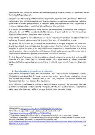 74
sito di Pitelli è stato valutato dal Ministero dell’ambiente non più di interesse nazionale e la competenza è stata
trasferita alla Regione Liguria55
.
La regione lo ha individuato quale Sito di Interesse Regionale56
e, a partire dal 2013, è subentrata al Ministero
nella titolarità delle procedure degli interventi di caratterizzazione, messa in sicurezza e bonifica. Ha inoltre
predisposto un quadro programmatorio di interventi diretti alla rimozione dei rifiuti, un percorso di
restituzione agli usi delle aree pubbliche e la semplificazione delle procedure.
A tal fine, ha avviato una procedura di analisi di rischio alle aree pubbliche, fissando nuovi limiti sitospecifici
alla qualità dei suoli (CSR) e procedendo alla liberalizzazione di quelle parti del sito non interessate da
fenomeni di inquinamento tali da generare rischi sanitari.
Il sito di Pitelli è oggetto di ordinanze sindacali che vietano l’uso per scopo potabile o per abbeverare bestiame
delle acque dei pozzi e regolamentano l’uso di prodotti della terra e di animali allevati in zona.
Nel passato, per alcune aree del sito sono state avviate attività di indagine e sequestri per opera della
Magistratura. Il sito è stato anche oggetto di diverse Commissioni d’inchiesta sul ciclo dei rifiuti che ne hanno
incrociato le vicende con quelle di più ampi traffici illeciti, confermando la percezione che, al di là delle
vicende giudiziarie ed amministrative formali, la discarica di Pitelli abbia rappresentato il terminale fisico di
una rete ramificata dedita alla gestione anche illecita di rifiuti speciali pericolosi57
.
Tre delle discariche58
comprese nel sito sono nell’elenco di quelle non a norma, oggetto della sentenza del 2
dicembre 2014 nella causa C196/13 – Discariche abusive- con la quale la Corte di Giustizia Europea ha
condannato l’Italia al pagamento di una penale di circa 43 milioni di euro a semestre59
, a partire dal gennaio
2015.
4.1.Localizzazione geografica e territoriale
Il sito di Pitelli comprende un’area a mare ed una a terra. L’area a terra si estende nei comuni di La Spezia,
Arcola e Lerici per una superficie di 4 km2
, presenta una zona costiera e una collinare e include al suo interno
aree private e aree pubbliche. La porzione a mare, di circa 12 km2
, comprende il tratto marino del Golfo della
Spezia delimitato dalla linea di costa e dalla diga foranea.
Il sito, evidenziato dalla linea verde in Figura 11, è geograficamente delimitato a Sud e Sud Ovest dalla linea
di costa del promontorio orientale del Golfo della Spezia, a Nord e Nord Ovest dal Torrente Fossamastra e
dalla relativa valle alluvionale e ad Est da una serie di piccole colline non molto elevate.
55
DM 13/1/2013 http://www.gazzettaufficiale.it/eli/id/2013/03/12/13A02116/sg
56
DGR 908 del 26 luglio 2013, emanata sulla base della L.R. 9 aprile 2009, n. 10.
57
http://www.senato.it/service/PDF/PDFServer/BGT/944644.pdf
58
Si tratta della discarica Rufino-Pitelli, dell’area ex Ipodec e dell’ex fonderia in area denominata Pertusola.
59
Nel secondo semestre 2016 lo Stato Italiano ha notificato alla Commissione Europea la massa in sicurezza di alcune
discariche oggetto della sentenza, tra cui quelle comprese nel sito di Pitelli
http://www.minambiente.it/sites/default/files/archivio/allegati/trasparenza_valutazione_merito/RIN/decisione_iii_se
mestralita_19_09_2016_2.pdf .
 